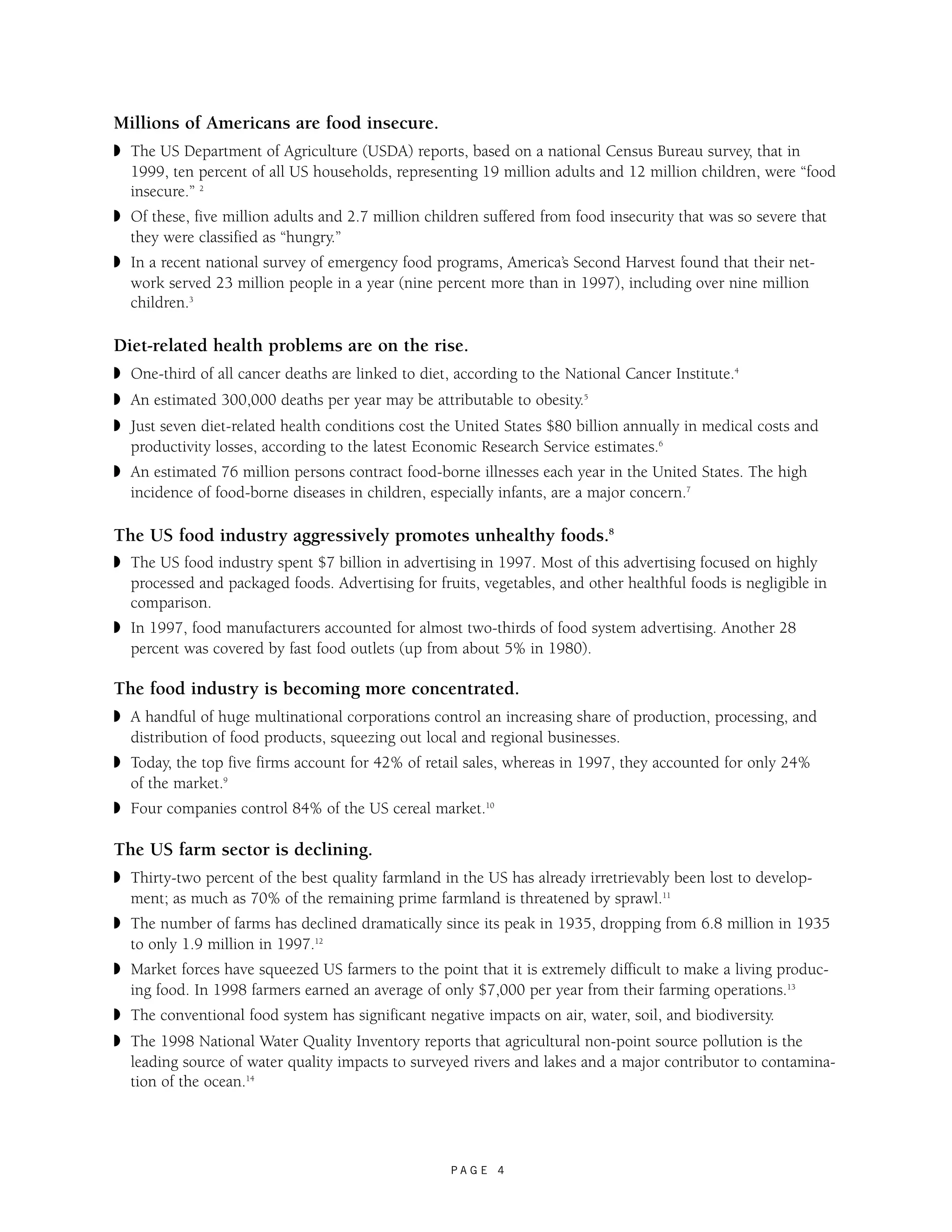 Millions of Americans are food insecure. 
◗ The US Department of Agriculture (USDA) reports, based on a national Census Bureau survey, that in 
1999, ten percent of all US households, representing 19 million adults and 12 million children, were “food 
insecure.” 2 
◗ Of these, five million adults and 2.7 million children suffered from food insecurity that was so severe that 
they were classified as “hungry.” 
◗ In a recent national survey of emergency food programs, America’s Second Harvest found that their net-work 
served 23 million people in a year (nine percent more than in 1997), including over nine million 
P A G E 4 
children.3 
Diet-related health problems are on the rise. 
◗ One-third of all cancer deaths are linked to diet, according to the National Cancer Institute.4 
◗ An estimated 300,000 deaths per year may be attributable to obesity.5 
◗ Just seven diet-related health conditions cost the United States $80 billion annually in medical costs and 
productivity losses, according to the latest Economic Research Service estimates.6 
◗ An estimated 76 million persons contract food-borne illnesses each year in the United States. The high 
incidence of food-borne diseases in children, especially infants, are a major concern.7 
The US food industry aggressively promotes unhealthy foods.8 
◗ The US food industry spent $7 billion in advertising in 1997. Most of this advertising focused on highly 
processed and packaged foods. Advertising for fruits, vegetables, and other healthful foods is negligible in 
comparison. 
◗ In 1997, food manufacturers accounted for almost two-thirds of food system advertising. Another 28 
percent was covered by fast food outlets (up from about 5% in 1980). 
The food industry is becoming more concentrated. 
◗ A handful of huge multinational corporations control an increasing share of production, processing, and 
distribution of food products, squeezing out local and regional businesses. 
◗ Today, the top five firms account for 42% of retail sales, whereas in 1997, they accounted for only 24% 
of the market.9 
◗ Four companies control 84% of the US cereal market.10 
The US farm sector is declining. 
◗ Thirty-two percent of the best quality farmland in the US has already irretrievably been lost to develop-ment; 
as much as 70% of the remaining prime farmland is threatened by sprawl.11 
◗ The number of farms has declined dramatically since its peak in 1935, dropping from 6.8 million in 1935 
to only 1.9 million in 1997.12 
◗ Market forces have squeezed US farmers to the point that it is extremely difficult to make a living produc-ing 
food. In 1998 farmers earned an average of only $7,000 per year from their farming operations.13 
◗ The conventional food system has significant negative impacts on air, water, soil, and biodiversity. 
◗ The 1998 National Water Quality Inventory reports that agricultural non-point source pollution is the 
leading source of water quality impacts to surveyed rivers and lakes and a major contributor to contamina-tion 
of the ocean.14 
 