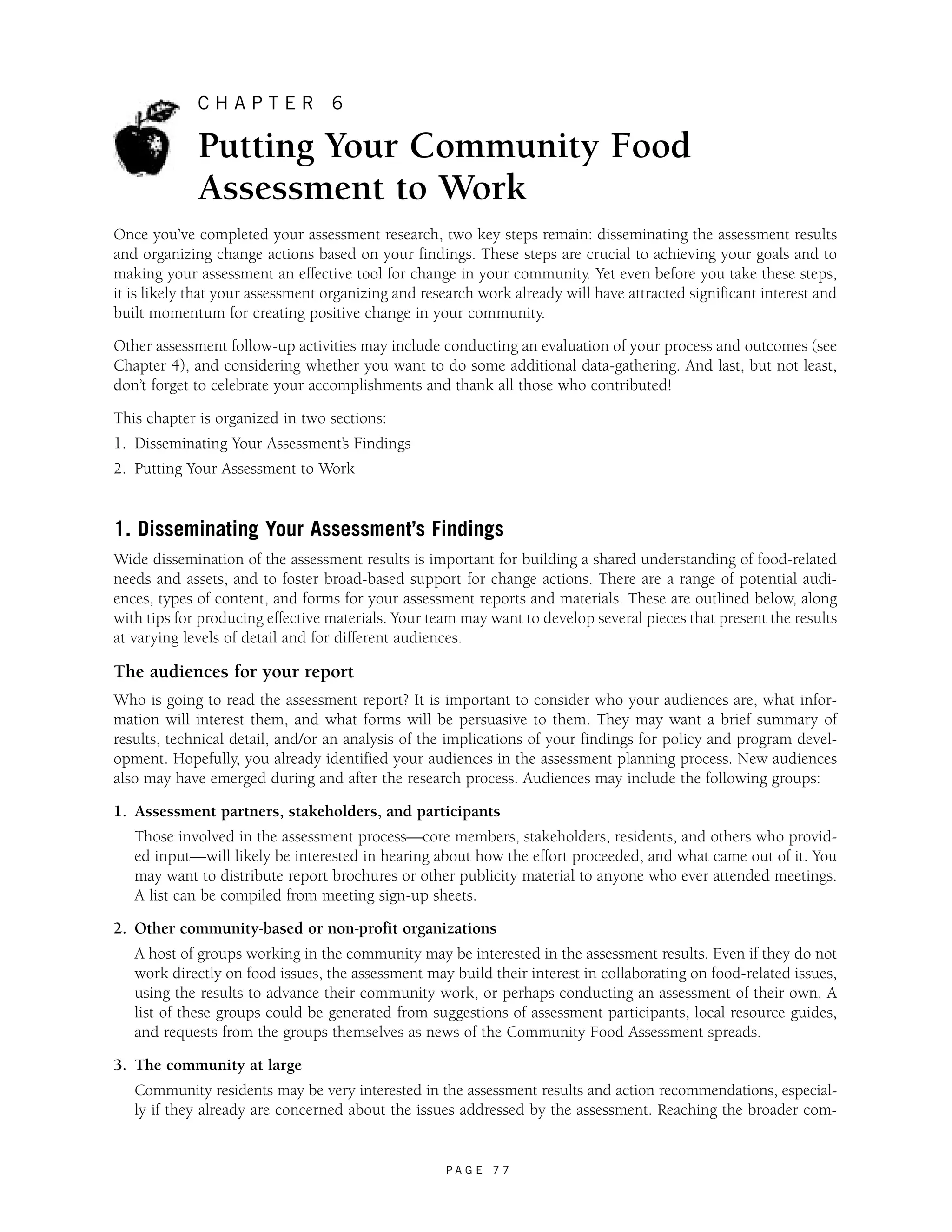 C H A P T E R 6 
Putting Your Community Food 
Assessment to Work 
Once you’ve completed your assessment research, two key steps remain: disseminating the assessment results 
and organizing change actions based on your findings. These steps are crucial to achieving your goals and to 
making your assessment an effective tool for change in your community. Yet even before you take these steps, 
it is likely that your assessment organizing and research work already will have attracted significant interest and 
built momentum for creating positive change in your community. 
Other assessment follow-up activities may include conducting an evaluation of your process and outcomes (see 
Chapter 4), and considering whether you want to do some additional data-gathering. And last, but not least, 
don’t forget to celebrate your accomplishments and thank all those who contributed! 
This chapter is organized in two sections: 
1. Disseminating Your Assessment’s Findings 
2. Putting Your Assessment to Work 
1. Disseminating Your Assessment’s Findings 
Wide dissemination of the assessment results is important for building a shared understanding of food-related 
needs and assets, and to foster broad-based support for change actions. There are a range of potential audi-ences, 
types of content, and forms for your assessment reports and materials. These are outlined below, along 
with tips for producing effective materials. Your team may want to develop several pieces that present the results 
at varying levels of detail and for different audiences. 
The audiences for your report 
Who is going to read the assessment report? It is important to consider who your audiences are, what infor-mation 
will interest them, and what forms will be persuasive to them. They may want a brief summary of 
results, technical detail, and/or an analysis of the implications of your findings for policy and program devel-opment. 
Hopefully, you already identified your audiences in the assessment planning process. New audiences 
also may have emerged during and after the research process. Audiences may include the following groups: 
1. Assessment partners, stakeholders, and participants 
Those involved in the assessment process—core members, stakeholders, residents, and others who provid-ed 
input—will likely be interested in hearing about how the effort proceeded, and what came out of it. You 
may want to distribute report brochures or other publicity material to anyone who ever attended meetings. 
A list can be compiled from meeting sign-up sheets. 
2. Other community-based or non-profit organizations 
A host of groups working in the community may be interested in the assessment results. Even if they do not 
work directly on food issues, the assessment may build their interest in collaborating on food-related issues, 
using the results to advance their community work, or perhaps conducting an assessment of their own. A 
list of these groups could be generated from suggestions of assessment participants, local resource guides, 
and requests from the groups themselves as news of the Community Food Assessment spreads. 
P A G E 7 7 
3. The community at large 
Community residents may be very interested in the assessment results and action recommendations, especial-ly 
if they already are concerned about the issues addressed by the assessment. Reaching the broader com- 
 