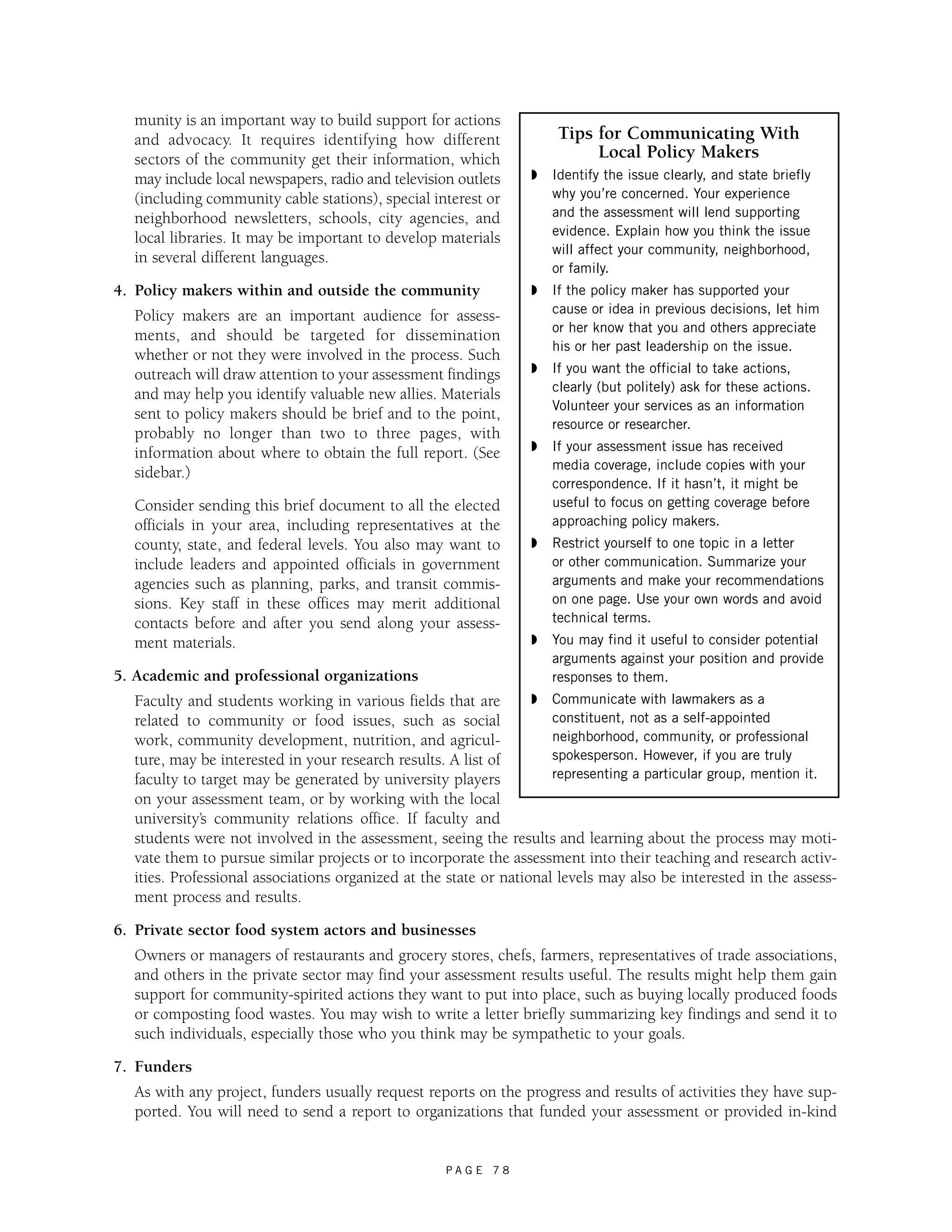 munity is an important way to build support for actions 
and advocacy. It requires identifying how different 
sectors of the community get their information, which 
may include local newspapers, radio and television outlets 
(including community cable stations), special interest or 
neighborhood newsletters, schools, city agencies, and 
local libraries. It may be important to develop materials 
in several different languages. 
4. Policy makers within and outside the community 
Policy makers are an important audience for assess-ments, 
and should be targeted for dissemination 
whether or not they were involved in the process. Such 
outreach will draw attention to your assessment findings 
and may help you identify valuable new allies. Materials 
sent to policy makers should be brief and to the point, 
probably no longer than two to three pages, with 
information about where to obtain the full report. (See 
sidebar.) 
Consider sending this brief document to all the elected 
officials in your area, including representatives at the 
county, state, and federal levels. You also may want to 
include leaders and appointed officials in government 
agencies such as planning, parks, and transit commis-sions. 
Key staff in these offices may merit additional 
contacts before and after you send along your assess-ment 
P A G E 7 8 
materials. 
5. Academic and professional organizations 
Faculty and students working in various fields that are 
related to community or food issues, such as social 
work, community development, nutrition, and agricul-ture, 
may be interested in your research results. A list of 
Tips for Communicating With 
Local Policy Makers 
◗ Identify the issue clearly, and state briefly 
why you’re concerned. Your experience 
and the assessment will lend supporting 
evidence. Explain how you think the issue 
will affect your community, neighborhood, 
or family. 
◗ If the policy maker has supported your 
cause or idea in previous decisions, let him 
or her know that you and others appreciate 
his or her past leadership on the issue. 
◗ If you want the official to take actions, 
clearly (but politely) ask for these actions. 
Volunteer your services as an information 
resource or researcher. 
◗ If your assessment issue has received 
media coverage, include copies with your 
correspondence. If it hasn’t, it might be 
useful to focus on getting coverage before 
approaching policy makers. 
◗ Restrict yourself to one topic in a letter 
or other communication. Summarize your 
arguments and make your recommendations 
on one page. Use your own words and avoid 
technical terms. 
◗ You may find it useful to consider potential 
arguments against your position and provide 
responses to them. 
◗ Communicate with lawmakers as a 
constituent, not as a self-appointed 
neighborhood, community, or professional 
spokesperson. However, if you are truly 
representing a particular group, mention it. 
faculty to target may be generated by university players 
on your assessment team, or by working with the local 
university’s community relations office. If faculty and 
students were not involved in the assessment, seeing the results and learning about the process may moti-vate 
them to pursue similar projects or to incorporate the assessment into their teaching and research activ-ities. 
Professional associations organized at the state or national levels may also be interested in the assess-ment 
process and results. 
6. Private sector food system actors and businesses 
Owners or managers of restaurants and grocery stores, chefs, farmers, representatives of trade associations, 
and others in the private sector may find your assessment results useful. The results might help them gain 
support for community-spirited actions they want to put into place, such as buying locally produced foods 
or composting food wastes. You may wish to write a letter briefly summarizing key findings and send it to 
such individuals, especially those who you think may be sympathetic to your goals. 
7. Funders 
As with any project, funders usually request reports on the progress and results of activities they have sup-ported. 
You will need to send a report to organizations that funded your assessment or provided in-kind 
 