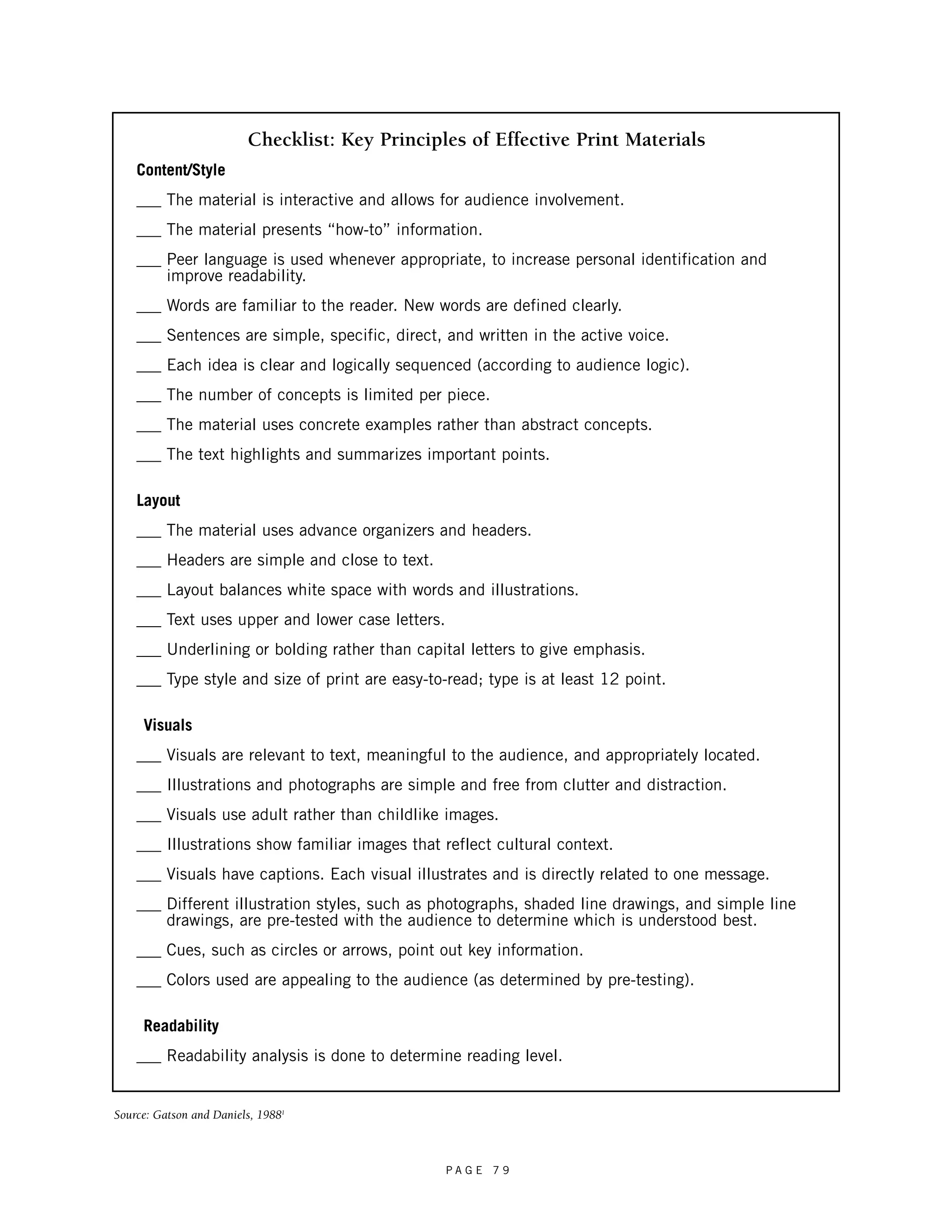 Checklist: Key Principles of Effective Print Materials 
Content/Style 
___ The material is interactive and allows for audience involvement. 
___ The material presents “how-to” information. 
___ Peer language is used whenever appropriate, to increase personal identification and 
P A G E 7 9 
improve readability. 
___ Words are familiar to the reader. New words are defined clearly. 
___ Sentences are simple, specific, direct, and written in the active voice. 
___ Each idea is clear and logically sequenced (according to audience logic). 
___ The number of concepts is limited per piece. 
___ The material uses concrete examples rather than abstract concepts. 
___ The text highlights and summarizes important points. 
Layout 
___ The material uses advance organizers and headers. 
___ Headers are simple and close to text. 
___ Layout balances white space with words and illustrations. 
___ Text uses upper and lower case letters. 
___ Underlining or bolding rather than capital letters to give emphasis. 
___ Type style and size of print are easy-to-read; type is at least 12 point. 
Visuals 
___ Visuals are relevant to text, meaningful to the audience, and appropriately located. 
___ Illustrations and photographs are simple and free from clutter and distraction. 
___ Visuals use adult rather than childlike images. 
___ Illustrations show familiar images that reflect cultural context. 
___ Visuals have captions. Each visual illustrates and is directly related to one message. 
___ Different illustration styles, such as photographs, shaded line drawings, and simple line 
drawings, are pre-tested with the audience to determine which is understood best. 
___ Cues, such as circles or arrows, point out key information. 
___ Colors used are appealing to the audience (as determined by pre-testing). 
Readability 
___ Readability analysis is done to determine reading level. 
Source: Gatson and Daniels, 19881 
 