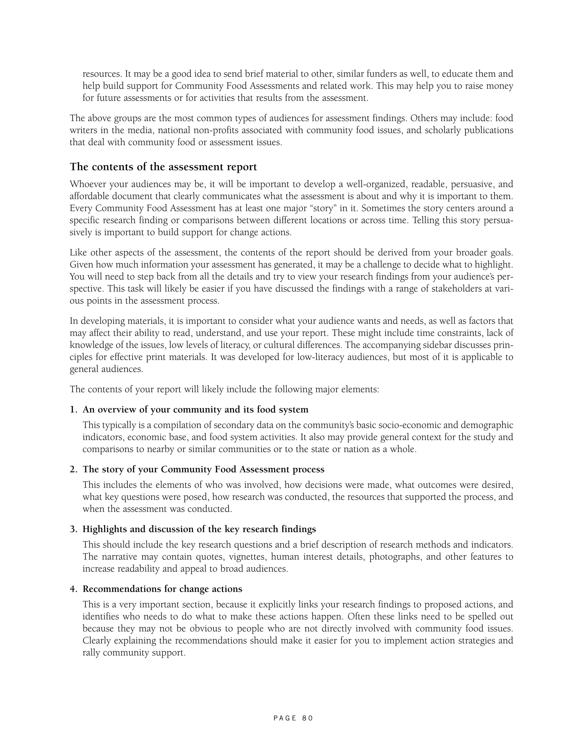 resources. It may be a good idea to send brief material to other, similar funders as well, to educate them and 
help build support for Community Food Assessments and related work. This may help you to raise money 
for future assessments or for activities that results from the assessment. 
The above groups are the most common types of audiences for assessment findings. Others may include: food 
writers in the media, national non-profits associated with community food issues, and scholarly publications 
that deal with community food or assessment issues. 
The contents of the assessment report 
Whoever your audiences may be, it will be important to develop a well-organized, readable, persuasive, and 
affordable document that clearly communicates what the assessment is about and why it is important to them. 
Every Community Food Assessment has at least one major “story” in it. Sometimes the story centers around a 
specific research finding or comparisons between different locations or across time. Telling this story persua-sively 
is important to build support for change actions. 
Like other aspects of the assessment, the contents of the report should be derived from your broader goals. 
Given how much information your assessment has generated, it may be a challenge to decide what to highlight. 
You will need to step back from all the details and try to view your research findings from your audience’s per-spective. 
This task will likely be easier if you have discussed the findings with a range of stakeholders at vari-ous 
P A G E 8 0 
points in the assessment process. 
In developing materials, it is important to consider what your audience wants and needs, as well as factors that 
may affect their ability to read, understand, and use your report. These might include time constraints, lack of 
knowledge of the issues, low levels of literacy, or cultural differences. The accompanying sidebar discusses prin-ciples 
for effective print materials. It was developed for low-literacy audiences, but most of it is applicable to 
general audiences. 
The contents of your report will likely include the following major elements: 
1. An overview of your community and its food system 
This typically is a compilation of secondary data on the community’s basic socio-economic and demographic 
indicators, economic base, and food system activities. It also may provide general context for the study and 
comparisons to nearby or similar communities or to the state or nation as a whole. 
2. The story of your Community Food Assessment process 
This includes the elements of who was involved, how decisions were made, what outcomes were desired, 
what key questions were posed, how research was conducted, the resources that supported the process, and 
when the assessment was conducted. 
3. Highlights and discussion of the key research findings 
This should include the key research questions and a brief description of research methods and indicators. 
The narrative may contain quotes, vignettes, human interest details, photographs, and other features to 
increase readability and appeal to broad audiences. 
4. Recommendations for change actions 
This is a very important section, because it explicitly links your research findings to proposed actions, and 
identifies who needs to do what to make these actions happen. Often these links need to be spelled out 
because they may not be obvious to people who are not directly involved with community food issues. 
Clearly explaining the recommendations should make it easier for you to implement action strategies and 
rally community support. 
 