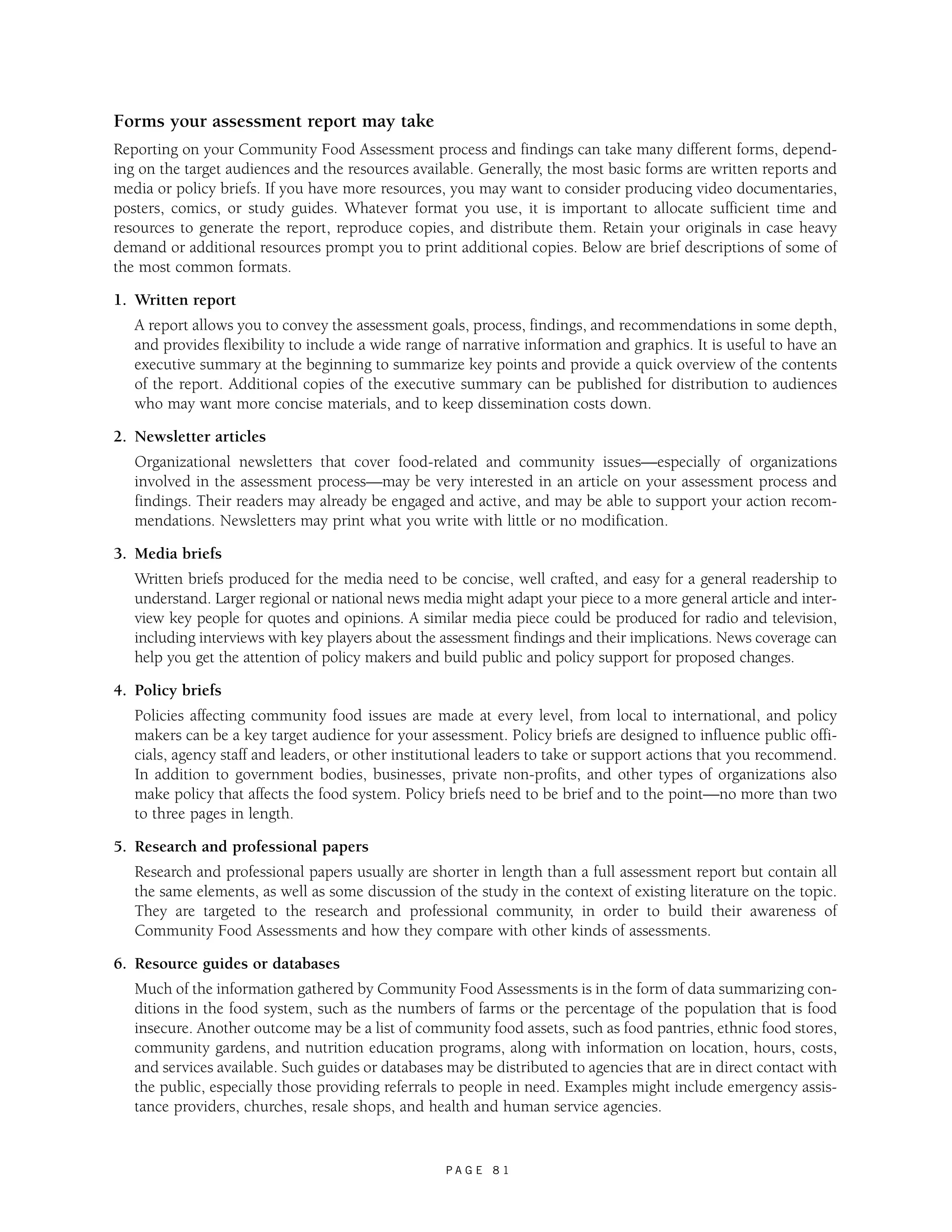 Forms your assessment report may take 
Reporting on your Community Food Assessment process and findings can take many different forms, depend-ing 
on the target audiences and the resources available. Generally, the most basic forms are written reports and 
media or policy briefs. If you have more resources, you may want to consider producing video documentaries, 
posters, comics, or study guides. Whatever format you use, it is important to allocate sufficient time and 
resources to generate the report, reproduce copies, and distribute them. Retain your originals in case heavy 
demand or additional resources prompt you to print additional copies. Below are brief descriptions of some of 
the most common formats. 
1. Written report 
A report allows you to convey the assessment goals, process, findings, and recommendations in some depth, 
and provides flexibility to include a wide range of narrative information and graphics. It is useful to have an 
executive summary at the beginning to summarize key points and provide a quick overview of the contents 
of the report. Additional copies of the executive summary can be published for distribution to audiences 
who may want more concise materials, and to keep dissemination costs down. 
P A G E 8 1 
2. Newsletter articles 
Organizational newsletters that cover food-related and community issues—especially of organizations 
involved in the assessment process—may be very interested in an article on your assessment process and 
findings. Their readers may already be engaged and active, and may be able to support your action recom-mendations. 
Newsletters may print what you write with little or no modification. 
3. Media briefs 
Written briefs produced for the media need to be concise, well crafted, and easy for a general readership to 
understand. Larger regional or national news media might adapt your piece to a more general article and inter-view 
key people for quotes and opinions. A similar media piece could be produced for radio and television, 
including interviews with key players about the assessment findings and their implications. News coverage can 
help you get the attention of policy makers and build public and policy support for proposed changes. 
4. Policy briefs 
Policies affecting community food issues are made at every level, from local to international, and policy 
makers can be a key target audience for your assessment. Policy briefs are designed to influence public offi-cials, 
agency staff and leaders, or other institutional leaders to take or support actions that you recommend. 
In addition to government bodies, businesses, private non-profits, and other types of organizations also 
make policy that affects the food system. Policy briefs need to be brief and to the point—no more than two 
to three pages in length. 
5. Research and professional papers 
Research and professional papers usually are shorter in length than a full assessment report but contain all 
the same elements, as well as some discussion of the study in the context of existing literature on the topic. 
They are targeted to the research and professional community, in order to build their awareness of 
Community Food Assessments and how they compare with other kinds of assessments. 
6. Resource guides or databases 
Much of the information gathered by Community Food Assessments is in the form of data summarizing con-ditions 
in the food system, such as the numbers of farms or the percentage of the population that is food 
insecure. Another outcome may be a list of community food assets, such as food pantries, ethnic food stores, 
community gardens, and nutrition education programs, along with information on location, hours, costs, 
and services available. Such guides or databases may be distributed to agencies that are in direct contact with 
the public, especially those providing referrals to people in need. Examples might include emergency assis-tance 
providers, churches, resale shops, and health and human service agencies. 
 
