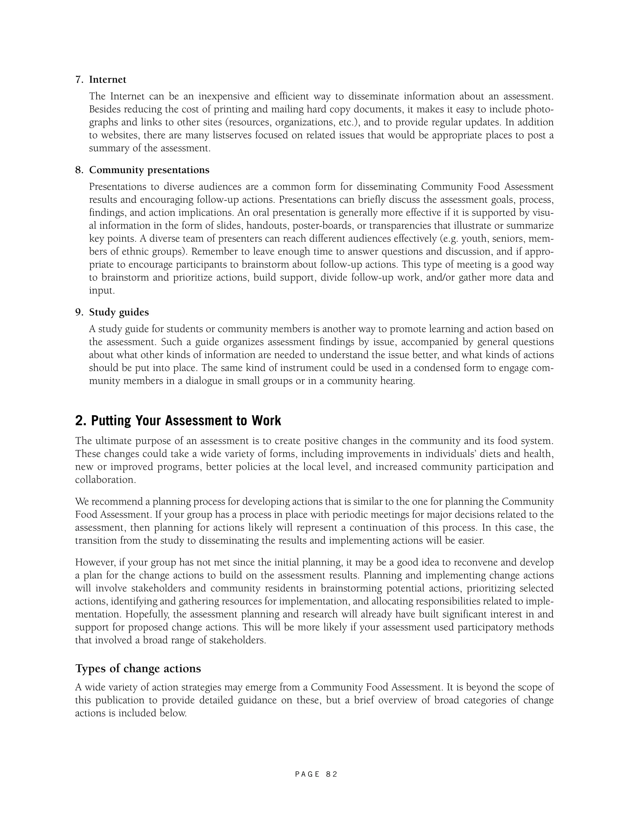 P A G E 8 2 
7. Internet 
The Internet can be an inexpensive and efficient way to disseminate information about an assessment. 
Besides reducing the cost of printing and mailing hard copy documents, it makes it easy to include photo-graphs 
and links to other sites (resources, organizations, etc.), and to provide regular updates. In addition 
to websites, there are many listserves focused on related issues that would be appropriate places to post a 
summary of the assessment. 
8. Community presentations 
Presentations to diverse audiences are a common form for disseminating Community Food Assessment 
results and encouraging follow-up actions. Presentations can briefly discuss the assessment goals, process, 
findings, and action implications. An oral presentation is generally more effective if it is supported by visu-al 
information in the form of slides, handouts, poster-boards, or transparencies that illustrate or summarize 
key points. A diverse team of presenters can reach different audiences effectively (e.g. youth, seniors, mem-bers 
of ethnic groups). Remember to leave enough time to answer questions and discussion, and if appro-priate 
to encourage participants to brainstorm about follow-up actions. This type of meeting is a good way 
to brainstorm and prioritize actions, build support, divide follow-up work, and/or gather more data and 
input. 
9. Study guides 
A study guide for students or community members is another way to promote learning and action based on 
the assessment. Such a guide organizes assessment findings by issue, accompanied by general questions 
about what other kinds of information are needed to understand the issue better, and what kinds of actions 
should be put into place. The same kind of instrument could be used in a condensed form to engage com-munity 
members in a dialogue in small groups or in a community hearing. 
2. Putting Your Assessment to Work 
The ultimate purpose of an assessment is to create positive changes in the community and its food system. 
These changes could take a wide variety of forms, including improvements in individuals’ diets and health, 
new or improved programs, better policies at the local level, and increased community participation and 
collaboration. 
We recommend a planning process for developing actions that is similar to the one for planning the Community 
Food Assessment. If your group has a process in place with periodic meetings for major decisions related to the 
assessment, then planning for actions likely will represent a continuation of this process. In this case, the 
transition from the study to disseminating the results and implementing actions will be easier. 
However, if your group has not met since the initial planning, it may be a good idea to reconvene and develop 
a plan for the change actions to build on the assessment results. Planning and implementing change actions 
will involve stakeholders and community residents in brainstorming potential actions, prioritizing selected 
actions, identifying and gathering resources for implementation, and allocating responsibilities related to imple-mentation. 
Hopefully, the assessment planning and research will already have built significant interest in and 
support for proposed change actions. This will be more likely if your assessment used participatory methods 
that involved a broad range of stakeholders. 
Types of change actions 
A wide variety of action strategies may emerge from a Community Food Assessment. It is beyond the scope of 
this publication to provide detailed guidance on these, but a brief overview of broad categories of change 
actions is included below. 
 
