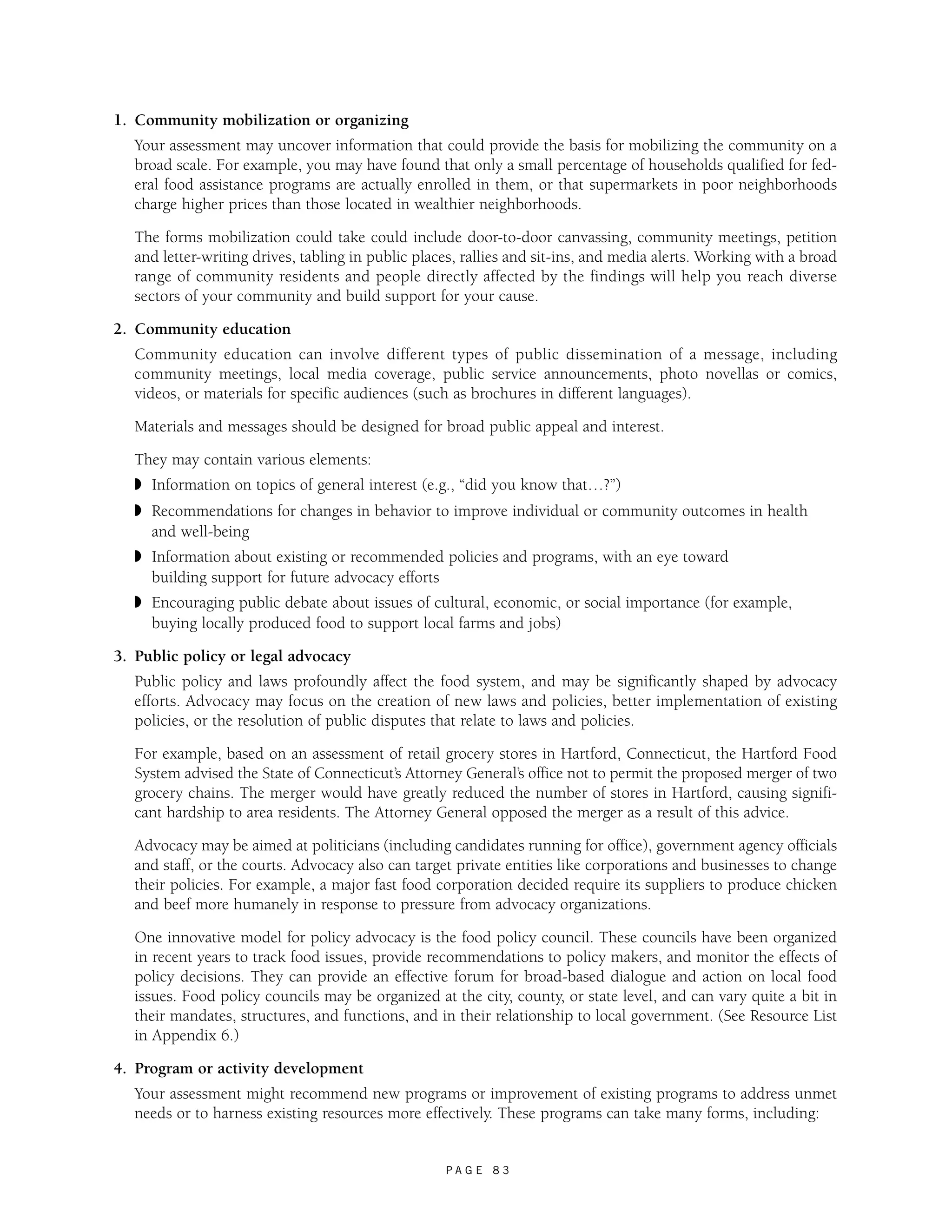P A G E 8 3 
1. Community mobilization or organizing 
Your assessment may uncover information that could provide the basis for mobilizing the community on a 
broad scale. For example, you may have found that only a small percentage of households qualified for fed-eral 
food assistance programs are actually enrolled in them, or that supermarkets in poor neighborhoods 
charge higher prices than those located in wealthier neighborhoods. 
The forms mobilization could take could include door-to-door canvassing, community meetings, petition 
and letter-writing drives, tabling in public places, rallies and sit-ins, and media alerts. Working with a broad 
range of community residents and people directly affected by the findings will help you reach diverse 
sectors of your community and build support for your cause. 
2. Community education 
Community education can involve different types of public dissemination of a message, including 
community meetings, local media coverage, public service announcements, photo novellas or comics, 
videos, or materials for specific audiences (such as brochures in different languages). 
Materials and messages should be designed for broad public appeal and interest. 
They may contain various elements: 
◗ Information on topics of general interest (e.g., “did you know that…?”) 
◗ Recommendations for changes in behavior to improve individual or community outcomes in health 
and well-being 
◗ Information about existing or recommended policies and programs, with an eye toward 
building support for future advocacy efforts 
◗ Encouraging public debate about issues of cultural, economic, or social importance (for example, 
buying locally produced food to support local farms and jobs) 
3. Public policy or legal advocacy 
Public policy and laws profoundly affect the food system, and may be significantly shaped by advocacy 
efforts. Advocacy may focus on the creation of new laws and policies, better implementation of existing 
policies, or the resolution of public disputes that relate to laws and policies. 
For example, based on an assessment of retail grocery stores in Hartford, Connecticut, the Hartford Food 
System advised the State of Connecticut’s Attorney General’s office not to permit the proposed merger of two 
grocery chains. The merger would have greatly reduced the number of stores in Hartford, causing signifi-cant 
hardship to area residents. The Attorney General opposed the merger as a result of this advice. 
Advocacy may be aimed at politicians (including candidates running for office), government agency officials 
and staff, or the courts. Advocacy also can target private entities like corporations and businesses to change 
their policies. For example, a major fast food corporation decided require its suppliers to produce chicken 
and beef more humanely in response to pressure from advocacy organizations. 
One innovative model for policy advocacy is the food policy council. These councils have been organized 
in recent years to track food issues, provide recommendations to policy makers, and monitor the effects of 
policy decisions. They can provide an effective forum for broad-based dialogue and action on local food 
issues. Food policy councils may be organized at the city, county, or state level, and can vary quite a bit in 
their mandates, structures, and functions, and in their relationship to local government. (See Resource List 
in Appendix 6.) 
4. Program or activity development 
Your assessment might recommend new programs or improvement of existing programs to address unmet 
needs or to harness existing resources more effectively. These programs can take many forms, including: 
 