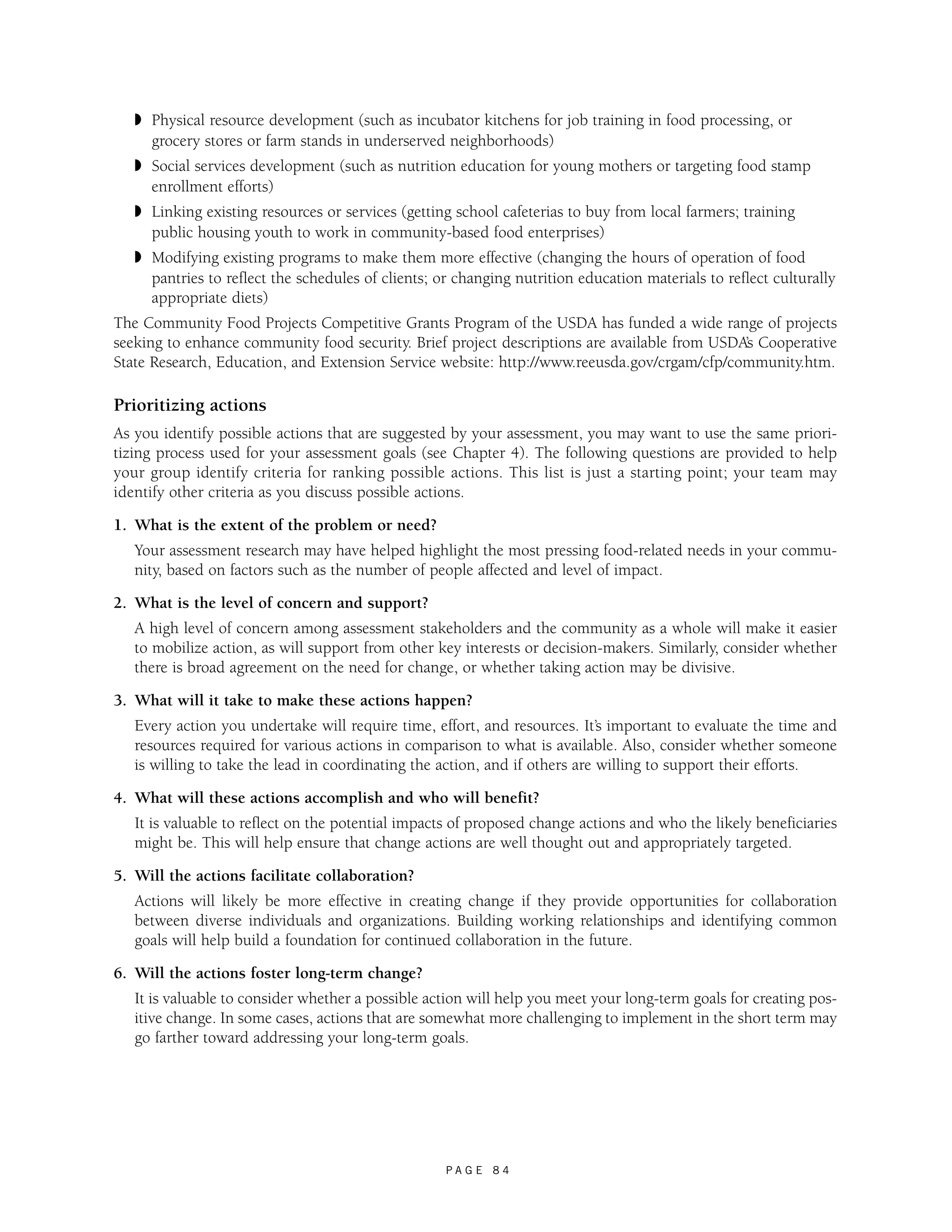 ◗ Physical resource development (such as incubator kitchens for job training in food processing, or 
grocery stores or farm stands in underserved neighborhoods) 
◗ Social services development (such as nutrition education for young mothers or targeting food stamp 
enrollment efforts) 
◗ Linking existing resources or services (getting school cafeterias to buy from local farmers; training 
public housing youth to work in community-based food enterprises) 
◗ Modifying existing programs to make them more effective (changing the hours of operation of food 
pantries to reflect the schedules of clients; or changing nutrition education materials to reflect culturally 
appropriate diets) 
The Community Food Projects Competitive Grants Program of the USDA has funded a wide range of projects 
seeking to enhance community food security. Brief project descriptions are available from USDA’s Cooperative 
State Research, Education, and Extension Service website: http://www.reeusda.gov/crgam/cfp/community.htm. 
Prioritizing actions 
As you identify possible actions that are suggested by your assessment, you may want to use the same priori-tizing 
process used for your assessment goals (see Chapter 4). The following questions are provided to help 
your group identify criteria for ranking possible actions. This list is just a starting point; your team may 
identify other criteria as you discuss possible actions. 
1. What is the extent of the problem or need? 
Your assessment research may have helped highlight the most pressing food-related needs in your commu-nity, 
based on factors such as the number of people affected and level of impact. 
P A G E 8 4 
2. What is the level of concern and support? 
A high level of concern among assessment stakeholders and the community as a whole will make it easier 
to mobilize action, as will support from other key interests or decision-makers. Similarly, consider whether 
there is broad agreement on the need for change, or whether taking action may be divisive. 
3. What will it take to make these actions happen? 
Every action you undertake will require time, effort, and resources. It’s important to evaluate the time and 
resources required for various actions in comparison to what is available. Also, consider whether someone 
is willing to take the lead in coordinating the action, and if others are willing to support their efforts. 
4. What will these actions accomplish and who will benefit? 
It is valuable to reflect on the potential impacts of proposed change actions and who the likely beneficiaries 
might be. This will help ensure that change actions are well thought out and appropriately targeted. 
5. Will the actions facilitate collaboration? 
Actions will likely be more effective in creating change if they provide opportunities for collaboration 
between diverse individuals and organizations. Building working relationships and identifying common 
goals will help build a foundation for continued collaboration in the future. 
6. Will the actions foster long-term change? 
It is valuable to consider whether a possible action will help you meet your long-term goals for creating pos-itive 
change. In some cases, actions that are somewhat more challenging to implement in the short term may 
go farther toward addressing your long-term goals. 
 