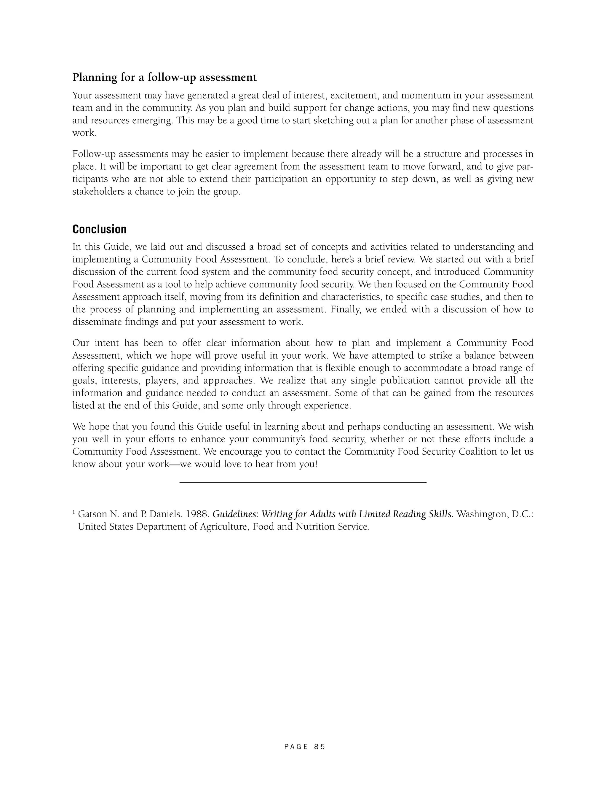 Planning for a follow-up assessment 
Your assessment may have generated a great deal of interest, excitement, and momentum in your assessment 
team and in the community. As you plan and build support for change actions, you may find new questions 
and resources emerging. This may be a good time to start sketching out a plan for another phase of assessment 
work. 
Follow-up assessments may be easier to implement because there already will be a structure and processes in 
place. It will be important to get clear agreement from the assessment team to move forward, and to give par-ticipants 
who are not able to extend their participation an opportunity to step down, as well as giving new 
P A G E 8 5 
stakeholders a chance to join the group. 
Conclusion 
In this Guide, we laid out and discussed a broad set of concepts and activities related to understanding and 
implementing a Community Food Assessment. To conclude, here’s a brief review. We started out with a brief 
discussion of the current food system and the community food security concept, and introduced Community 
Food Assessment as a tool to help achieve community food security. We then focused on the Community Food 
Assessment approach itself, moving from its definition and characteristics, to specific case studies, and then to 
the process of planning and implementing an assessment. Finally, we ended with a discussion of how to 
disseminate findings and put your assessment to work. 
Our intent has been to offer clear information about how to plan and implement a Community Food 
Assessment, which we hope will prove useful in your work. We have attempted to strike a balance between 
offering specific guidance and providing information that is flexible enough to accommodate a broad range of 
goals, interests, players, and approaches. We realize that any single publication cannot provide all the 
information and guidance needed to conduct an assessment. Some of that can be gained from the resources 
listed at the end of this Guide, and some only through experience. 
We hope that you found this Guide useful in learning about and perhaps conducting an assessment. We wish 
you well in your efforts to enhance your community’s food security, whether or not these efforts include a 
Community Food Assessment. We encourage you to contact the Community Food Security Coalition to let us 
know about your work—we would love to hear from you! 
1 Gatson N. and P. Daniels. 1988. Guidelines: Writing for Adults with Limited Reading Skills. Washington, D.C.: 
United States Department of Agriculture, Food and Nutrition Service. 
 