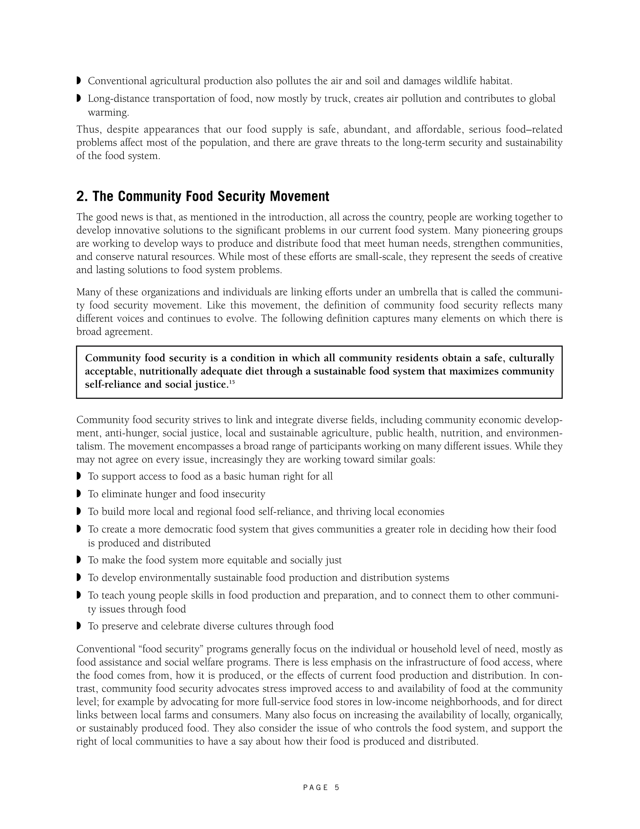 ◗ Conventional agricultural production also pollutes the air and soil and damages wildlife habitat. 
◗ Long-distance transportation of food, now mostly by truck, creates air pollution and contributes to global 
warming. 
Thus, despite appearances that our food supply is safe, abundant, and affordable, serious food–related 
problems affect most of the population, and there are grave threats to the long-term security and sustainability 
of the food system. 
2. The Community Food Security Movement 
The good news is that, as mentioned in the introduction, all across the country, people are working together to 
develop innovative solutions to the significant problems in our current food system. Many pioneering groups 
are working to develop ways to produce and distribute food that meet human needs, strengthen communities, 
and conserve natural resources. While most of these efforts are small-scale, they represent the seeds of creative 
and lasting solutions to food system problems. 
Many of these organizations and individuals are linking efforts under an umbrella that is called the communi-ty 
food security movement. Like this movement, the definition of community food security reflects many 
different voices and continues to evolve. The following definition captures many elements on which there is 
broad agreement. 
Community food security is a condition in which all community residents obtain a safe, culturally 
acceptable, nutritionally adequate diet through a sustainable food system that maximizes community 
self-reliance and social justice.15 
Community food security strives to link and integrate diverse fields, including community economic develop-ment, 
anti-hunger, social justice, local and sustainable agriculture, public health, nutrition, and environmen-talism. 
The movement encompasses a broad range of participants working on many different issues. While they 
may not agree on every issue, increasingly they are working toward similar goals: 
◗ To support access to food as a basic human right for all 
◗ To eliminate hunger and food insecurity 
◗ To build more local and regional food self-reliance, and thriving local economies 
◗ To create a more democratic food system that gives communities a greater role in deciding how their food 
is produced and distributed 
◗ To make the food system more equitable and socially just 
◗ To develop environmentally sustainable food production and distribution systems 
◗ To teach young people skills in food production and preparation, and to connect them to other communi-ty 
P A G E 5 
issues through food 
◗ To preserve and celebrate diverse cultures through food 
Conventional “food security” programs generally focus on the individual or household level of need, mostly as 
food assistance and social welfare programs. There is less emphasis on the infrastructure of food access, where 
the food comes from, how it is produced, or the effects of current food production and distribution. In con-trast, 
community food security advocates stress improved access to and availability of food at the community 
level; for example by advocating for more full-service food stores in low-income neighborhoods, and for direct 
links between local farms and consumers. Many also focus on increasing the availability of locally, organically, 
or sustainably produced food. They also consider the issue of who controls the food system, and support the 
right of local communities to have a say about how their food is produced and distributed. 
 