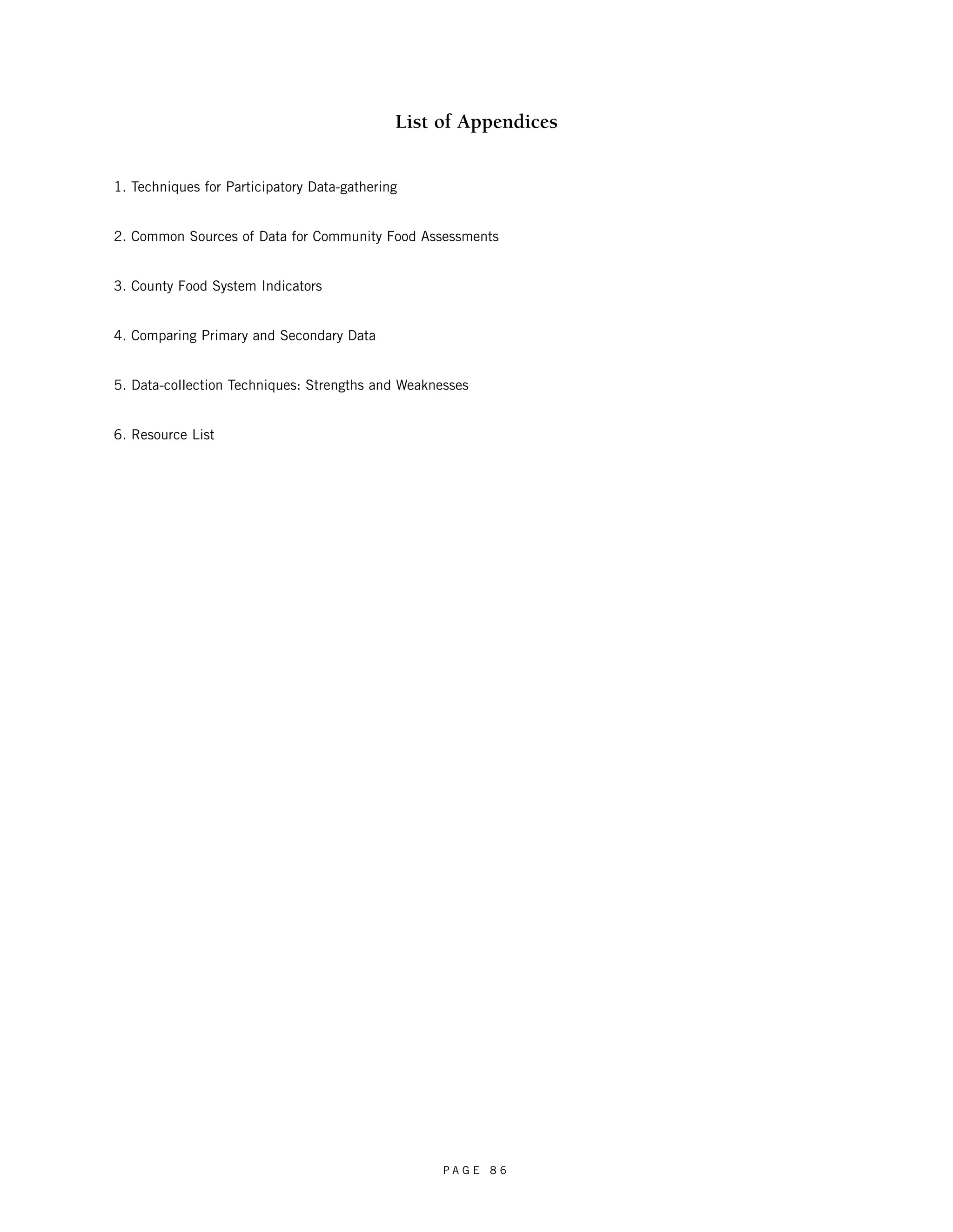 List of Appendices 
1. Techniques for Participatory Data-gathering 
2. Common Sources of Data for Community Food Assessments 
3. County Food System Indicators 
4. Comparing Primary and Secondary Data 
5. Data-collection Techniques: Strengths and Weaknesses 
6. Resource List 
P A G E 8 6 
 