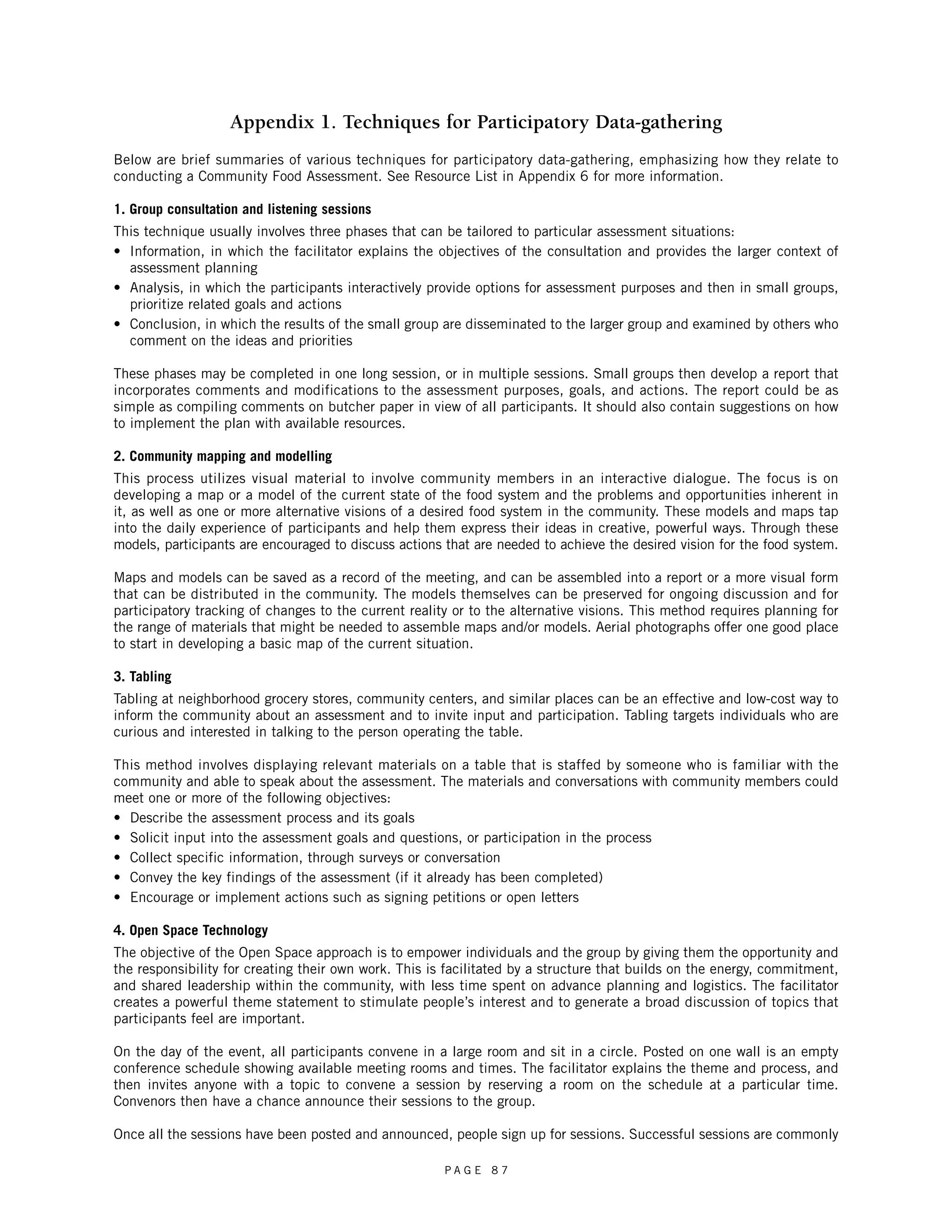 Appendix 1. Techniques for Participatory Data-gathering 
Below are brief summaries of various techniques for participatory data-gathering, emphasizing how they relate to 
conducting a Community Food Assessment. See Resource List in Appendix 6 for more information. 
1. Group consultation and listening sessions 
This technique usually involves three phases that can be tailored to particular assessment situations: 
• Information, in which the facilitator explains the objectives of the consultation and provides the larger context of 
assessment planning 
• Analysis, in which the participants interactively provide options for assessment purposes and then in small groups, 
prioritize related goals and actions 
• Conclusion, in which the results of the small group are disseminated to the larger group and examined by others who 
comment on the ideas and priorities 
These phases may be completed in one long session, or in multiple sessions. Small groups then develop a report that 
incorporates comments and modifications to the assessment purposes, goals, and actions. The report could be as 
simple as compiling comments on butcher paper in view of all participants. It should also contain suggestions on how 
to implement the plan with available resources. 
2. Community mapping and modelling 
This process utilizes visual material to involve community members in an interactive dialogue. The focus is on 
developing a map or a model of the current state of the food system and the problems and opportunities inherent in 
it, as well as one or more alternative visions of a desired food system in the community. These models and maps tap 
into the daily experience of participants and help them express their ideas in creative, powerful ways. Through these 
models, participants are encouraged to discuss actions that are needed to achieve the desired vision for the food system. 
Maps and models can be saved as a record of the meeting, and can be assembled into a report or a more visual form 
that can be distributed in the community. The models themselves can be preserved for ongoing discussion and for 
participatory tracking of changes to the current reality or to the alternative visions. This method requires planning for 
the range of materials that might be needed to assemble maps and/or models. Aerial photographs offer one good place 
to start in developing a basic map of the current situation. 
3. Tabling 
Tabling at neighborhood grocery stores, community centers, and similar places can be an effective and low-cost way to 
inform the community about an assessment and to invite input and participation. Tabling targets individuals who are 
curious and interested in talking to the person operating the table. 
This method involves displaying relevant materials on a table that is staffed by someone who is familiar with the 
community and able to speak about the assessment. The materials and conversations with community members could 
meet one or more of the following objectives: 
• Describe the assessment process and its goals 
• Solicit input into the assessment goals and questions, or participation in the process 
• Collect specific information, through surveys or conversation 
• Convey the key findings of the assessment (if it already has been completed) 
• Encourage or implement actions such as signing petitions or open letters 
4. Open Space Technology 
The objective of the Open Space approach is to empower individuals and the group by giving them the opportunity and 
the responsibility for creating their own work. This is facilitated by a structure that builds on the energy, commitment, 
and shared leadership within the community, with less time spent on advance planning and logistics. The facilitator 
creates a powerful theme statement to stimulate people’s interest and to generate a broad discussion of topics that 
participants feel are important. 
On the day of the event, all participants convene in a large room and sit in a circle. Posted on one wall is an empty 
conference schedule showing available meeting rooms and times. The facilitator explains the theme and process, and 
then invites anyone with a topic to convene a session by reserving a room on the schedule at a particular time. 
Convenors then have a chance announce their sessions to the group. 
Once all the sessions have been posted and announced, people sign up for sessions. Successful sessions are commonly 
P A G E 8 7 
 