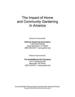 The Impact of Home 
and Community Gardening 
In America 
Research Conducted By: 
National Gardening Association 
1100 Dorset Street 
South Burlington, VT 05403 
(802) 863-5251 • www.garden.org 
Research Sponsored By: 
The ScottsMiracle-Gro Company 
14111 Scottslawn Rd. 
Marysville, OH 43041 
(937) 610-0011 • www.scotts.com 
Bruce Butterfield, National Gardening Association Research Director 
Copyright ©2009 National Gardening Association 
 