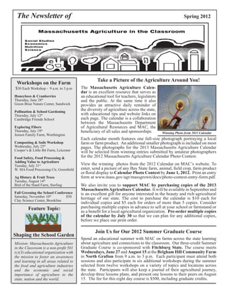 The Newsletter of Spring 2012 
Take a Picture of the Agriculture Around You! 
The Massachusetts Agriculture Calen-dar 
is an excellent resource that serves as 
an educational tool for teachers, legislators 
and the public. At the same time it also 
provides an attractive daily reminder of 
the diversity of agriculture across the state, 
with educational tips and website links on 
each page. The calendar is a collaboration 
between the Massachusetts Department 
of Agricultural Resources and MAC, the 
beneficiary of all sales and sponsorships. 
Winning Photo from 2011 Calendar 
View the winning photos from the 2012 Calendar on MAC’s website. To 
enter, send a picture of any Bay State farm, animal, field crop, farm product 
or floral display to Calendar Photo Contest by June 1, 2012. Print an entry 
form at www.mass.gov/agr/massgrown/docs/photo-contest-entry-form.pdf. 
We also invite you to support MAC by purchasing copies of the 2013 
Massachusetts Agriculture Calendar. It will be available in September and 
is an excellent gift for anyone interested in the beauty and rich agricultural 
heritage of our state. The cost to purchase the calendar is $10 each for 
individual copies and $5 each for orders of more than 5 copies. Consider 
purchasing multiple copies in advance to sell at your school or farmstand or 
as a benefit for a local agricultural organization. Pre-order multiple copies 
of the calendar by July 30 so that we can plan for any additional copies, 
before we place our print order. 
Workshops on the Farm 
$30 Each Workshop - 9 a.m. to 3 p.m 
Honeybees & Cranberries 
Thursday, June 28th 
Green Briar Nature Center, Sandwich 
Pollination & School Gardening 
Thursday, July 12th 
Cambridge Friends School 
Exploring Fibers 
Thursday, July 19th 
Jensen Family Farm, Worthington 
Composting & Soils Workshop 
Wednesday, July 25th 
Cooper’s & Little Bit Farm, Leicester 
Food Safety, Food Processing & 
Adding Value to Agriculture 
Tuesday, July 31st 
W. MA Food Processing Ctr, Greenfield 
Ag History & Fruit Trees 
Tuesday, August 14th 
Bird of the Hand Farm, Sterling 
Fall Greening the School Conference 
Saturday, November 10th $50 
Clay Science Center, Brookline 
Feature Topic: 
Shaping the School Garden 
Mission: Massachusetts Agriculture 
in the Classroom is a non-profit 501 
(c)(3) educational organization with 
the mission to foster an awareness 
and learning in all areas related to 
the food and agriculture industries 
and the economic and social 
importance of agriculture to the 
state, nation and the world. 
Each calendar month features one full-size photograph portraying a local 
farm or farm product. An additional smaller photograph is included on most 
pages. The photographs for the 2013 Massachusetts Agriculture Calendar 
will be selected from winning entries submitted by amateur photographers 
for the 2012 Massachusetts Agriculture Calendar Photo Contest. 
Join Us for Our 2012 Summer Graduate Course 
Spend an educational summer with MAC on farms across the state learning 
about agriculture and connections to the classroom. Our three-credit Summer 
Graduate Course is co-sponsored with Fitchburg State. The course meets 
Wednesdays, June 27 and August 15 at the Brigham Hill Community Farm 
in North Grafton from 9 a.m. to 3 p.m. Each participant must attend both 
sessions and also participate in six additional workshops during the summer 
selected from twelve workshops on a variety of topics and locations across 
the state. Participants will also keep a journal of their agricultural journey, 
develop three lessons plans, and present one lessons to their peers on August 
15. The fee for this eight day course is $500, including graduate credits. 
 