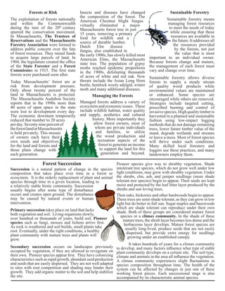Today Massachusetts’ forest are at 
risk from development pressure. 
Only about twenty percent of the 
land in Massachusetts is protected. 
The Massachusetts Audubon Society 
reports that in the 1990s more than 
40 acres of open space in the state 
were lost to development every day. 
The economic downturn temporarily 
reduced that number to 20 acres 
per day. Seventy nine percent of 
the forest land in Massachusetts 
is held privately. This mosaic 
of owners each have their 
own needs and objectives 
for the land and forests and 
those plans change with 
each generation. 
Managed forests address a variety of 
ecosystem and economic issues. These 
include wildlife habitat, water quality 
and supply, aesthetics and cultural 
Forest Succession 
history. More importantly they 
allow forest owners, most of 
whom are private individuals 
and families, to utilize 
the wood production and 
recreation aspects of the 
forest to generate an income 
to support the land for this 
generation and beyond. 
Succession is a natural pattern of change in the species 
composition that takes place over time in a forest or 
ecosystem. It is the orderly replacement of plant and animal 
species through time in a given location, leading to 
a relatively stable biotic community. Succession 
usually begins after some type of disturbance 
occurs and creates open ground. The disturbance 
may be caused by natural events or human 
intervention. 
Sustainable forestry means 
managing forest resources 
to meet the needs of today 
while ensuring that these 
resources are available in 
the future. It addresses all 
the resources provided 
by the forests, not just 
the value that is most 
important to an individual owner. 
Because forests change and mature, 
the management of each forest must 
vary and change over time. 
Sustainable forestry allows diverse 
forests to supply a steady stream 
of quality wood products while 
environmental values are maintained 
or enhanced. Some species are 
encouraged while others are removed. 
Strategies include targeted cutting, 
prescribed burning and control of 
invasive species. High quality timber is 
harvested in a planned and sustainable 
fashion using low-impact logging 
methods that do not damage remaining 
trees, lower future timber value of the 
stand, degrade wetlands and streams 
or leave a mess. Most of forest species 
will thrive under such conditions. 
Many skilled local foresters and 
loggers use these practices, and many 
landowners employ them. 
Pioneer species give way to shrubby vegetation. Shade 
intolerant tree species, which do not grow well under low 
light conditions, may grow with shrubby vegetation. Under 
the shrubs, elm, ash, and juniper seedlings (more shade 
tolerant tree species) begin to appear. Their seeds are kept 
moist and protected by the leaf litter layer produced by the 
shrubs and sun loving trees. 
The exploitation of forests nationally 
and within the Commonwealth 
during the turn of the 20th century 
spurred the conservation movement. 
In Massachusetts, The Trustees of 
Reservations and the Massachusetts 
Forestry Association were formed to 
address public concern over the fate 
of forest resources. They raised funds 
to acquire large parcels of land. In 
1904, the legislature created the office 
of the State Forester and a Forest 
Commission in 1915. The first state 
forests were purchased soon after. 
Insects and diseases have changed 
the composition of the forest. The 
American Chestnut blight fungus 
virtually eliminated a major 
Massachusetts forest tree in just 
15 years, removing a primary 
food for wildlife and a 
source of durable lumber. 
Dutch Elm disease 
fungus, also established in 
the early 1900s, has slowly killed most 
American Elms, the Massachusetts 
state tree. The population of gypsy 
moths reached epidemic proportions 
in the 1900s, defoliating thousands 
of acres of white and red oak. New 
threats include the Asian Long Horn 
beetle, hemlock wooly adelgid, winter 
moth and many additional diseases. 
Primary succession takes place on land that lacks 
both vegetation and soil. Living organisms slowly, 
over hundred or thousands of years, build soil. Pioneer 
species such as fungi, mosses and lichens arrive first. 
As rock is weathered and soil builds, small plants take 
root. Eventually, under the right conditions, a healthy 
plant community with mature trees and plants will 
grow. 
Secondary succession occurs on landscapes previously 
occupied by vegetation, if they are allowed to revegetate on 
their own. Pioneer species appear first. They have colonizing 
characteristics such as rapid growth, abundant seed production 
and seeds that are easily dispersed. They are not well adapted 
to sites with root competition and shading may hinder their 
growth. They add organic matter to the soil and help stabilize 
the site. 
Then oaks, hickories and other hardwoods begin to appear. 
These trees are semi-shade tolerant, as they can grow in low 
light but do better in full sun. Sugar maples and basswoods 
which are shade tolerant can reproduce under their own 
shade. Both of these groups are considered mature forest 
species or a climax community. In the shade of these 
mature trees, the shrub layer becomes less dense and the 
herbaceous layer develops. Mature forest species are 
usually long-lived, produce seeds that are not easily 
dispersed, but provide extra energy for seedlings 
growing under an established canopy. 
Forests at Risk 
Managing the Forests 
Sustainable Forestry 
It takes hundreds of years for a climax community 
to develop, and many factors influence what type of stable 
plant community develops on a certain site. The soil type, 
climate and animals in the area all influence the vegetation. 
A climax community experiences slight fluctuations in 
species composition throughout time. The health of the 
system can be affected by changes in just one of these 
working forest pieces. Each successional stage is also 
accompanied by its characteristic animal species. 
 