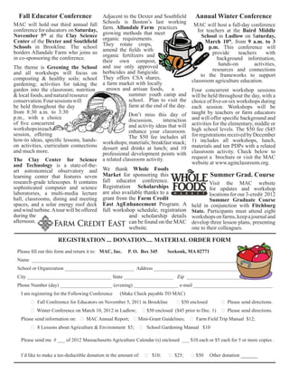 Fall Educator Conference 
MAC will hold our third annual fall 
conference for educators on Saturday, 
November 5th at the Clay Science 
Center of the Dexter and Southfield 
Schools in Brookline. The school 
borders Allandale Farm who joins us 
in co-sponsoring the conference. 
The theme is Greening the School 
and all workshops will focus on 
composting & healthy soils; school 
gardening; activities for taking the 
garden into the classroom; nutrition 
& local foods, and natural resource 
conservation. Four sessions will 
be held throughout the day 
from 8:30 a.m. to 3:30 
p.m., with a choice 
of five concurrent 
workshops in each 
session, offering 
how-to ideas, specific lessons, hands-on 
activities, curriculum connections 
and much more. 
Annual Winter Conference 
MAC will host a full-day conference 
for teachers at the Baird Middle 
School in Ludlow on Saturday, 
March 10th, from 9 a.m. to 3 
p.m. This conference will 
provide teachers with 
background information, 
hands-on activities, 
resources and connections 
to the frameworks to support 
classroom agriculture education. 
Four concurrent workshop sessions 
will be held throughout the day, with a 
choice of five-or-six workshops during 
each session. Workshops will be 
taught by teachers or farm educators 
and will offer specific background and 
activities for the elementary, middle or 
high school levels. The $50 fee ($45 
for registrations received by December 
1) includes all workshops, lunch, 
materials and ten PDPs with a related 
classroom activity. Check below to 
request a brochure or visit the MAC 
website at www.aginclassroom.org. 
Summer Grad. Course 
Visit the MAC website 
for updates and workshop 
locations for our 3-credit 2012 
Summer Graduate Course 
held in conjunction with Fitchburg 
State. Participants must attend eight 
workshops on farms, keep a journal and 
develop three lesson plans, presenting 
one to their colleagues. 
The Clay Center for Science 
and Technology is a state-of-the-art 
astronomical observatory and 
learning center that features seven 
research-grade telescopes. It contains 
sophisticated computer and science 
laboratories, a multi-media lecture 
hall, classrooms, dining and meeting 
spaces, and a solar energy roof deck 
and wind turbine. A tour will be offered 
during the 
afternoon. 
Adjacent to the Dexter and Southfield 
Schools is Boston’s last working 
farm. Allandale Farm practices 
growing methods that meet 
organic requirements. 
They rotate crops, 
amend the fields with 
organic fertilizers and 
their own compost, 
and use only approved 
herbicides and fungicide. 
They offers CSA shares, 
a farm market with locally 
grown and artisan foods, a 
summer youth camp and 
school. Plan to visit the 
farm at the end of the day. 
Don’t miss this day of 
discussion, interaction 
and activity ideas that will 
enhance your classroom. 
The $50 fee includes all 
workshops; materials; breakfast snack; 
dessert and drinks at lunch; and 10 
professional development points with 
a related classroom activity. 
We thank Whole Foods 
Market for sponsoring this 
fall educator conference. 
Registration Scholarships 
are also available thanks to a 
grant from the Farm Credit 
East AgEnhancement Program. A 
full workshop schedule, registration 
and scholarship details 
can be found on the MAC 
website. 
REGISTRATION ... DONATION.... MATERIAL ORDER FORM 
Please fill out this form and return it to: MAC, Inc. P. O. Box 345 Seekonk, MA 02771 
Name ____________________________________________________________________________________ 
School or Organization ____________________________ Address _____________________________________ 
City __________________________________ State ____________________ Zip _________________________ 
Phone Number (day) _____________________ (evening) __________________ e-mail ________________________________ 
I am registering for the Following Conference (Make Check payable TO MAC) 
❑ Fall Conference for Educators on November 5, 2011 in Brookline ❑ $50 enclosed ❑ Please send directions. 
❑ Winter Conference on March 10, 2012 in Ludlow; ❑ $50 enclosed ($45 prior to Dec. 1) ❑ Please send directions. 
Please send information on: ❑ MAC Annual Report; ❑ Mini-Grant Guidelines; ❑ Farm Field Trip Manual $12; 
❑ 8 Lessons about Agriculture & Environment $5; ❑ School Gardening Manual $10 
Please send me # ___ of 2012 Massachusetts Agriculture Calendar (s) enclosed ___ $10 each or $5 each for 5 or more copies . 
I’d like to make a tax-deductible donation in the amount of: ❑ $10; ❑ $25; ❑ $50 Other donation ______ 
 