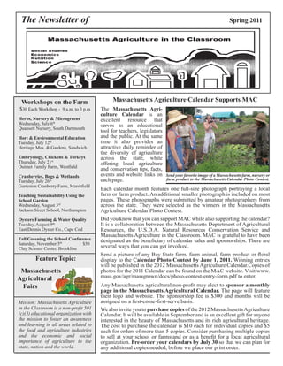 The Newsletter of Spring 2011 
Massachusetts Agriculture Calendar Supports MAC 
The Massachusetts Agri-culture 
Calendar is an 
excellent resource that 
serves as an educational 
tool for teachers, legislators 
and the public. At the same 
time it also provides an 
attractive daily reminder of 
the diversity of agriculture 
across the state, while 
offering local agriculture 
and conservation tips, facts, 
events and website links on 
each page. 
Send your favorite image of a Massachusetts farm, nursery or 
farm product to the Massachusetts Calendar Photo Contest. 
Did you know that you can support MAC while also supporting the calendar? 
It is a collaboration between the Massachusetts Department of Agricultural 
Resources, the U.S.D.A. Natural Resources Conservation Service and 
Massachusetts Agriculture in the Classroom. MAC is grateful to have been 
designated as the beneficiary of calendar sales and sponsorships. There are 
several ways that you can get involved. 
Send a picture of any Bay State farm, farm animal, farm product or floral 
display to the Calendar Photo Contest by June 1, 2011. Winning entries 
will be published in the 2012 Massachusetts Agriculture Calendar.Copies of 
photos for the 2011 Calendar can be found on the MAC website. Visit www. 
mass.gov/agr/massgrown/docs/photo-contest-entry-form.pdf to enter. 
We also invite you to purchase copies of the 2012 Massachusetts Agriculture 
Calendar. It will be available in September and is an excellent gift for anyone 
interested in the beauty of Massachusetts and its rich agricultural heritage. 
The cost to purchase the calendar is $10 each for individual copies and $5 
each for orders of more than 5 copies. Consider purchasing multiple copies 
to sell at your school or farmstand or as a benefit for a local agricultural 
organization. Pre-order your calendars by July 30 so that we can plan for 
any additional copies needed, before we place our print order. 
Workshops on the Farm 
$30 Each Workshop - 9 a.m. to 3 p.m 
Herbs, Nursery & Microgreens 
Wednesday, July 6th 
Quansett Nursery, South Dartmouth 
Hort & Environmental Education 
Tuesday, July 12th 
Heritage Mus. & Gardens, Sandwich 
Embryology, Chickens & Turkeys 
Thursday, July 21st 
Ouimet Family Farm, Westfield 
Cranberries, Bogs & Wetlands 
Tuesday, July 26th 
Garreston Cranberry Farm, Marshfield 
Teaching Sustainability Using the 
School Garden 
Wednesday, August 3rd 
Jackson Street School, Northampton 
Oysters Farming & Water Quality 
Tuesday, August 9th 
East Dennis Oyster Co., Cape Cod 
Fall Greening the School Conference 
Saturday, November 5th $50 
Clay Science Center, Brookline 
Feature Topic: 
Massachusetts 
Agricultural 
Fairs 
Mission: Massachusetts Agriculture 
in the Classroom is a non-profit 501 
(c)(3) educational organization with 
the mission to foster an awareness 
and learning in all areas related to 
the food and agriculture industries 
and the economic and social 
importance of agriculture to the 
state, nation and the world. 
Each calendar month features one full-size photograph portraying a local 
farm or farm product. An additional smaller photograph is included on most 
pages. These photographs were submitted by amateur photographers from 
across the state. They were selected as the winners in the Massachusetts 
Agriculture Calendar Photo Contest. 
Any Massachusetts agricultural non-profit may elect to sponsor a monthly 
page in the Massachusetts Agricultural Calendar. The page will feature 
their logo and website. The sponsorship fee is $300 and months will be 
assigned on a first-come-first-serve basis. 
 