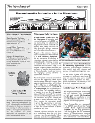 The Newsletter of Winter 2011 
Workshops & Conferences 
Maple Sugaring Workshop 
Tuesday, February 22, 9:00 - 3:00 
Warren Farm and Sugarhouse 
North Brookfield, MA $30 
Annual Winter Conference 
Saturday, March 12, 8:30 - 3:30 
Paul R. Baird Middle School 
Ludlow, MA $50 
Summer Graduate Course 
8 Workshops on Massachusetts Farms 
Starting: Tuesday, June 28, 2011 
Ending: Wednesday, August 16, 2011 
Farms across the State 
Details on page 2. 
Feature 
Topic: 
Gardening with 
Young Children 
Mission: Massachusetts Agriculture 
in the Classroom is a non-profit 501 
(c)(3) educational organization with 
the mission to foster an awareness 
and learning in all areas related to 
the food and agriculture industries 
and the economic and social 
importance of agriculture to the 
state, nation and the world. 
Volunteers Help Us Grow 
Massachusetts Agriculture in 
the Classroom is growing and 
you can help us grow. In 2011, we 
are expanding our educational 
programs to include outreach for 
parents and young children at 
fairs, festivals, farmers markets 
and other educational venues. 
Volunteers worked with MAC Board members to take 
fun agricultural activities to the Big E and other fairs. 
We invite you to join us as a volunteer. 
You will be supporting MAC while 
learning more about agriculture. Two 
separate training sessions will be held 
in 2011. The first is scheduled for the 
April School Vacation on April 19 & 20 
in Marlborough; the second will take 
place in July. Each provides ten hours 
of training over two days, 9 a.m. to 2 
p.m., with lunch included. The training 
sessions are interchangeable to provide 
for maximum flexibility, should you 
be able to attend only one April date. 
Once training is completed, you’ll 
be given the opportunity to represent 
MAC at public events, working with 
at least one other volunteer or board 
member at any time. 
grant from the Massachusetts Society 
for Promoting Agriculture. We are 
extremely grateful to the Society for 
this support that will enhance and 
expand outreach in an important way. 
As we move forward with this new 
program, we welcome your input. If 
you, or someone you know, would 
make a terrific volunteer for MAC, 
please let us know. The training is sure 
to be both educational and fun. 
Scholarships Now Available! 
We are pleased to report that during 
the 2011 Calendar Year, a number 
of full and partial Registration 
Scholarships are available to new 
and urban educators for all of MAC’s 
popular education programs. 
These Scholarships are sponsored 
by a $2,860 grant from the Farm 
Credit East AgEnhancement 
Program. We are truly grateful to 
Farm Credit East for this important 
support of Massachusetts’ teachers 
and MAC’s education programs. For 
more information visit our website. 
As part of this initiative MAC is 
pleased to announce the initiation 
of a new Volunteer Program. 
We are currently developing a 
volunteer manual, presentation 
materials and a training course 
to support this new endeavor. All 
volunteers will receive a copy of the 
manual, power point presentation and 
ten hours of training about agriculture 
in Massachusetts, MAC and lessons 
for engaging young children in 
agricultural activities. 
This new volunteer initiative and three 
new agricultural kits that will help 
volunteers take fun activities for kids to 
fairs and festivals was supported by a 
 
