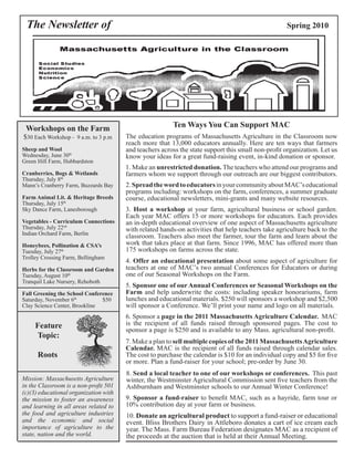 The Newsletter of Spring 2010 
Ten Ways You Can Support MAC 
The education programs of Massachusetts Agriculture in the Classroom now 
reach more that 13,000 educators annually. Here are ten ways that farmers 
and teachers across the state support this small non-profit organization. Let us 
know your ideas for a great fund-raising event, in-kind donation or sponsor. 
1. Make an unrestricted donation. The teachers who attend our programs and 
farmers whom we support through our outreach are our biggest contributors. 
2. Spread the word to educators in your community about MAC’s educational 
programs including: workshops on the farm, conferences, a summer graduate 
course, educational newsletters, mini-grants and many website resources. 
3. Host a workshop at your farm, agricultural business or school garden. 
Each year MAC offers 15 or more workshops for educators. Each provides 
an in-depth educational overview of one aspect of Massachusetts agriculture 
with related hands-on activities that help teachers take agriculture back to the 
classroom. Teachers also meet the farmer, tour the farm and learn about the 
work that takes place at that farm. Since 1996, MAC has offered more than 
175 workshops on farms across the state. 
4. Offer an educational presentation about some aspect of agriculture for 
teachers at one of MAC’s two annual Conferences for Educators or during 
one of our Seasonal Workshops on the Farm. 
5. Sponsor one of our Annual Conferences or Seasonal Workshops on the 
Farm and help underwrite the costs: including speaker honorariums, farm 
lunches and educational materials. $250 will sponsors a workshop and $2,500 
will sponsor a Conference. We’ll print your name and logo on all materials. 
6. Sponsor a page in the 2011 Massachusetts Agriculture Calendar. MAC 
is the recipient of all funds raised through sponsored pages. The cost to 
sponsor a page is $250 and is available to any Mass. agricultural non-profit. 
7. Make a plan to sell multiple copies of the 2011 Massachusetts Agriculture 
Calendar. MAC is the recipient of all funds raised through calendar sales. 
The cost to purchase the calendar is $10 for an individual copy and $5 for five 
or more. Plan a fund-raiser for your school; pre-order by June 30. 
8. Send a local teacher to one of our workshops or conferences. This past 
winter, the Westminster Agricultural Commission sent five teachers from the 
Ashburnham and Westminster schools to our Annual Winter Conference! 
9. Sponsor a fund-raiser to benefit MAC, such as a hayride, farm tour or 
10% contribution day at your farm or business. 
10. Donate an agricultural product to support a fund-raiser or educational 
event. Bliss Brothers Dairy in Attleboro donates a cart of ice cream each 
year. The Mass. Farm Bureau Federation designates MAC as a recipient of 
the proceeds at the auction that is held at their Annual Meeting. 
Workshops on the Farm 
$30 Each Workshop - 9 a.m. to 3 p.m 
Sheep and Wool 
Wednesday, June 30th 
Green Hill Farm, Hubbardston 
Cranberries, Bogs & Wetlands 
Thursday, July 8th 
Mann’s Cranberry Farm, Buzzards Bay 
Farm Animal Lit. & Heritage Breeds 
Thursday, July 15th 
Sky Dance Farm, Lanesborough 
Vegetables - Curriculum Connections 
Thursday, July 22nd 
Indian Orchard Farm, Berlin 
Honeybees, Pollination & CSA’s 
Tuesday, July 27th 
Trolley Crossing Farm, Bellingham 
Herbs for the Classroom and Garden 
Tuesday, August 10th 
Tranquil Lake Nursery, Rehoboth 
Fall Greening the School Conference 
Saturday, November 6th $50 
Clay Science Center, Brookline 
Feature 
Topic: 
Roots 
Mission: Massachusetts Agriculture 
in the Classroom is a non-profit 501 
(c)(3) educational organization with 
the mission to foster an awareness 
and learning in all areas related to 
the food and agriculture industries 
and the economic and social 
importance of agriculture to the 
state, nation and the world. 
 