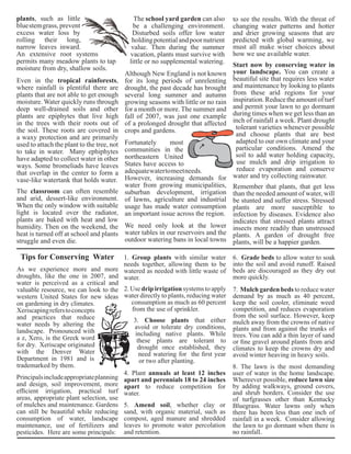 The school yard garden can also 
be a challenging environment. 
Disturbed soils offer low water 
holding potential and poor nutrient 
value. Then during the summer 
vacation, plants must survive with 
little or no supplemental watering. 
Although New England is not known 
for its long periods of unrelenting 
drought, the past decade has brought 
several long summer and autumn 
growing seasons with little or no rain 
for a month or more. The summer and 
fall of 2007, was just one example 
of a prolonged drought that affected 
crops and gardens. 
4. Plant annuals at least 12 inches 
apart and perennials 18 to 24 inches 
apart to reduce competition for 
water. 
plants, such as little 
blue stem grass, prevent 
excess water loss by 
rolling their long, 
narrow leaves inward. 
An extensive root systems 
permits many meadow plants to tap 
moisture from dry, shallow soils. 
Tips for Conserving Water 
As we experience more and more 
droughts, like the one in 2007, and 
water is perceived as a critical and 
valuable resource, we can look to the 
western United States for new ideas 
on gardening in dry climates. 
Xeriscaping refers to concepts 
and practices that reduce 
water needs by altering the 
landscape. Pronounced with 
a z, Xero, is the Greek word 
for dry. Xeriscape originated 
with the Denver Water 
Department in 1981 and is 
trademarked by them. 
Principals include appropriate planning 
and design, soil improvement, more 
efficient irrigation, practical turf 
areas, appropriate plant selection, use 
of mulches and maintenance. Gardens 
can still be beautiful while reducing 
consumption of water, landscape 
maintenance, use of fertilizers and 
pesticides. Here are some principals: 
Start now by conserving water in 
your landscape. You can create a 
beautiful site that requires less water 
and maintenance by looking to plants 
from these arid regions for your 
inspiration. Reduce the amount of turf 
and permit your lawn to go dormant 
during times when we get less than an 
inch of rainfall a week. Plant drought 
tolerant varieties whenever possible 
and choose plants that are best 
adapted to our own climate and your 
particular conditions. Amend the 
soil to add water holding capacity, 
use mulch and drip irrigation to 
reduce evaporation and conserve 
water and try collecting rainwater. 
7. Mulch garden beds to reduce water 
demand by as much as 40 percent, 
keep the soil cooler, eliminate weed 
competition, and reduces evaporation 
from the soil surface. However, keep 
mulch away from the crowns of native 
plants and from against the trunks of 
trees. You can add a thin layer of sand 
or fine gravel around plants from arid 
climates to keep the crowns dry and 
avoid winter heaving in heavy soils. 
Even in the tropical rainforests, 
where rainfall is plentiful there are 
plants that are not able to get enough 
moisture. Water quickly runs through 
deep well-drained soils and other 
plants are epiphytes that live high 
in the trees with their roots out of 
the soil. These roots are covered in 
a waxy protection and are primarily 
used to attach the plant to the tree, not 
to take in water. Many ephiphytes 
have adapted to collect water in other 
ways. Some bromeliads have leaves 
that overlap in the center to form a 
vase-like watertank that holds water. 
The classroom can often resemble 
and arid, dessert-like environment. 
When the only window with suitable 
light is located over the radiator, 
plants are baked with heat and low 
humidity. Then on the weekend, the 
heat is turned off at school and plants 
struggle and even die. 
Fortunately most 
communities in the 
northeastern United 
States have access to 
adequate water to meet needs. 
However, increasing demands for 
water from growing municipalities, 
suburban development, irrigation 
of lawns, agriculture and industrial 
usage has made water consumption 
an important issue across the region. 
to see the results. With the threat of 
changing water patterns and hotter 
and drier growing seasons that are 
predicted with global warming, we 
must all make wiser choices about 
how we use available water. 
We need only look at the lower 
water tables in our reservoirs and the 
outdoor watering bans in local towns 
Remember that plants, that get less 
than the needed amount of water, will 
be stunted and suffer stress. Stressed 
plants are more susceptible to 
infection by diseases. Evidence also 
indicates that stressed plants attract 
insects more readily than unstressed 
plants. A garden of drought free 
plants, will be a happier garden. 
1. Group plants with similar water 
needs together, allowing them to be 
watered as needed with little waste of 
water. 
2. Use drip irrigation systems to apply 
water directly to plants, reducing water 
consumption as much as 60 percent 
from the use of sprinkler. 
3. Choose plants that either 
avoid or tolerate dry conditions, 
including native plants. While 
these plants are tolerant to 
drought once established, they 
need watering for the first year 
or two after planting. 
5. Amend soil, whether clay or 
sand, with organic material, such as 
compost, aged manure and shredded 
leaves to promote water percolation 
and retention. 
6. Grade beds to allow water to soak 
into the soil and avoid runoff. Raised 
beds are discouraged as they dry out 
more quickly. 
8. The lawn is the most demanding 
user of water in the home landscape. 
Whereever possible, reduce lawn size 
by adding walkways, ground covers, 
and shrub borders. Consider the use 
of turfgrasses other than Kentucky 
Bluegrass. Water lawns only when 
there has been less than one inch of 
rainfall in a week. Consider allowing 
the lawn to go dormant when there is 
no rainfall. 
 