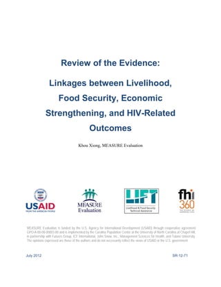 Review of the Evidence: 
Linkages between Livelihood, Food Security, Economic Strengthening, and HIV-Related Outcomes 
Khou Xiong, MEASURE Evaluation 
July 2012 SR-12-71 
MEASURE Evaluation is funded by the U.S. Agency for International Development (USAID) through cooperative agreement GPO-A-00-08-00003-00 and is implemented by the Carolina Population Center at the University of North Carolina at Chapel Hill, in partnership with Futures Group, ICF International, John Snow, Inc., Management Sciences for Health, and Tulane University. The opinions expressed are those of the authors and do not necessarily reflect the views of USAID or the U.S. government.  