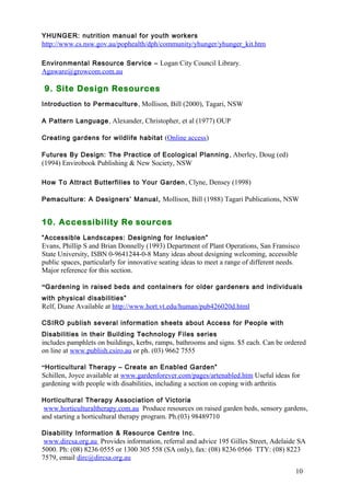 10 
YHUNGER: nutrition manual for youth workers 
http://www.cs.nsw.gov.au/pophealth/dph/community/yhunger/yhunger_kit.htm 
Environmental Resource Service – Logan City Council Library. 
Agaware@growcom.com.au 
9. Site Design Resources 
Introduction to Permaculture, Mollison, Bill (2000), Tagari, NSW 
A Pattern Language, Alexander, Christopher, et al (1977) OUP 
Creating gardens for wildlife habitat (Online access) 
Futures By Design: The Practice of Ecological Planning , Aberley, Doug (ed) 
(1994) Envirobook Publishing & New Society, NSW 
How To Attract Butterfilies to Your Garden, Clyne, Densey (1998) 
Pemaculture: A Designers’ Manual, Mollison, Bill (1988) Tagari Publications, NSW 
10. Accessibility Re sources 
“Accessible Landscapes: Designing for Inclusion” 
Evans, Phillip S and Brian Donnelly (1993) Department of Plant Operations, San Fransisco 
State University, ISBN 0-9641244-0-8 Many ideas about designing welcoming, accessible 
public spaces, particularly for innovative seating ideas to meet a range of different needs. 
Major reference for this section. 
“Gardening in raised beds and containers for older gardeners and individuals 
with physical disabilities” 
Relf, Diane Available at http://www.hort.vt.edu/human/pub426020d.html 
CSIRO publish several information sheets about Access for People with 
Disabilities in their Building Technology Files series 
includes pamphlets on buildings, kerbs, ramps, bathrooms and signs. $5 each. Can be ordered 
on line at www.publish.csiro.au or ph. (03) 9662 7555 
“Horticultural Therapy – Create an Enabled Garden” 
Schillen, Joyce available at www.gardenforever.com/pages/artenabled.htm Useful ideas for 
gardening with people with disabilities, including a section on coping with arthritis 
Horticultural Therapy Association of Victoria 
www.horticulturaltherapy.com.au Produce resources on raised garden beds, sensory gardens, 
and starting a horticultural therapy program. Ph.(03) 98489710 
Disability Information & Resource Centre Inc. 
www.dircsa.org.au Provides information, referral and advice 195 Gilles Street, Adelaide SA 
5000. Ph: (08) 8236 0555 or 1300 305 558 (SA only), fax: (08) 8236 0566 TTY: (08) 8223 
7579, email dirc@dircsa.org.au 
 