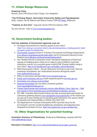 11 
11. Urban Design Resources 
Greening Cities 
Roelofs, Joan (1995) Keene State College, New Hampshire 
“The Pt’Chang Report: Nonviolent Community Safety and Peacekeeping” 
Kelly, Andrew, David Alderson and Melissa Nonan (1999) Pt’Chang, Melbourne 
“Towards an Eco-City” Engwicht, David (1992) Envirobook, NSW 
See also relevant links at www.communitygarden.org 
12. Government funding bodies: 
Visit the websites of Government agencies such as: 
· Investigate the potential for a harmony garden at your school 
-http://www.dest.gov.au/sectors/school_education/programmes_funding/general_fundi 
ng/capital_grants/iios/default.htm 
· Environment Australia (Grants to Voluntary Environment and Heritage Organisations 
www.deh.gov.au/programs/gveho/index.html, and Environmental Education Grants 
Program) www.deh.gov.au/education/nap/funding.html), 
· The “Healthy Schools Communities Grant” through the Department of Heath and 
Ageing are funding projects which aim to improve school children's nutritional 
experiences, and are very accessible grants worth $1500. Promote healthy eating at 
your school. http://www.healthyactive.gov.au/healthy_school/about.htm. 
· Multicultural grants scheme – has provided grants for projects and events, festivals, 
community development, and ‘multicultural awareness through the media’ 
www.multicultural.sa.gov.au 
· Office for Recreation and Sport http://www.recsport.sa.gov.au. 
· Family and Community Services (small equipment grants) www.facs.gov.au 
· Envirofund www.nht.gov.au/envirofund 
· Regional Partnerships (for non-urban community gardens) 
www.regionalpartnerships.gov.au 
· Contact church groups and community service clubs (Rotary, Lions, Apex etc. – find 
your nearest at www.sacentral.sa.gov.au/information/community_services 
· The ABC Australian Open Garden Scheme provides an annual grant specifically for 
community gardening projects www.opengarden.org.au/grants.htm At the website you 
can sign up for their mailing list for upcoming grant information Any queries should 
be directed to the National Office of AOGS: (03) 5428 1076 
· The Department for Victorian Communities (DVC) provides focus for the 
Government's activities around strengthening communities and supporting more 
integrated Government services. http://www.grants.dvc.vic.gov.au/index.asp 
13. Other Organisations for potential funding: 
Australian Directory of Philanthropy Produced by Philanthropy Australia ($49.50) 
www.philanthropy.org.au 
Education Foundation http://www.educationfoundation.org.au/apply_grant.asp 
 