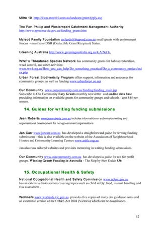 12 
Mitre 10 http://www.mitre10.com.au/landcare/grantApply.asp 
The Port Phillip and Westernport Catchment Management Authority 
http://www.ppwcma.vic.gov.au/funding_grants.htm 
Mcleod Family Foundation mcleods@bigpond.com.au small grants with environment 
foucus - must have DGR (Deductible Grant Recipient) Status. 
Greening Australia http://www.greeningaustralia.org.au/GA/NAT/, 
WWF’s Threatened Species Network has community grants for habitat restoration, 
weed control, and other activities: 
www.wwf.org.au/How_you_can_help/Do_something_practical/Do_a_community_project/ind 
ex.php 
Urban Forest Biodiverisity Program offers support, information and resources for 
community groups, as well as funding www.urbanforest.on.net 
Our Community www.ourcommunity.com.au/funding/funding_main.jsp 
Subscribe to Our Community Easy Grants monthly newsletter and on-line data base 
providing information on available grants for community groups and schools - cost $45 per 
annum. 
14. Guides for writing funding submissions 
Jean Roberts www.jeanroberts.com.au includes information on submission writing and 
organisational development for non-government organisations 
Jan Carr www.jancarr.com.au has developed a straightforward guide for writing funding 
submissions – this is also available on the website of the Association of Neighbourhood 
Houses and Community Learning Centres www.anhlc.org.au. 
Jan also runs tailored websites and provides mentoring in writing funding submissions. 
Our Community www.ourcommunity.com.au has developed a guide for not for profit 
groups. Winning Grants Funding in Australia - The Step by Step Guide $36 
15. Occupational Health & Safety 
National Occupational Health and Safety Commission www.nohsc.gov.au 
has an extensive links section covering topics such as child safety, food, manual handling and 
risk assessment . 
Worksafe www.worksafe.vic.gov.au provides free copies of many ohs guidance notes and 
an electronic version of the OH&S Act 2004 (Victoria) which can be downloaded. 
 