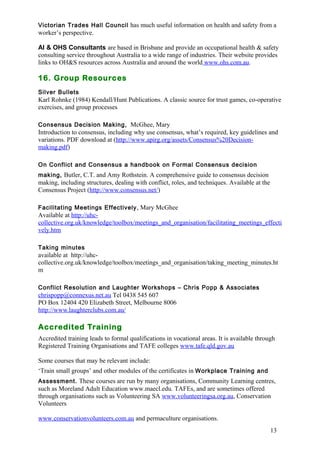 Victorian Trades Hall Council has much useful information on health and safety from a 
worker’s perspective. 
AI & OHS Consultants are based in Brisbane and provide an occupational health & safety 
consulting service throughout Australia to a wide range of industries. Their website provides 
links to OH&S resources across Australia and around the world www.ohs.com.au . 
16. Group Resources 
Silver Bullets 
Karl Rohnke (1984) Kendall/Hunt Publications. A classic source for trust games, co-operative 
exercises, and group processes 
Consensus Decision Making, McGhee, Mary 
Introduction to consensus, including why use consensus, what’s required, key guidelines and 
variations. PDF download at (http://www.apirg.org/assets/Consensus%20Decision-making. 
13 
pdf) 
On Conflict and Consensus a handbook on Formal Consensus decision 
making, Butler, C.T. and Amy Rothstein. A comprehensive guide to consensus decision 
making, including structures, dealing with conflict, roles, and techniques. Available at the 
Consensus Project (http://www.consensus.net/) 
Facilitating Meetings Effectively, Mary McGhee 
Available at http://uhc-collective. 
org.uk/knowledge/toolbox/meetings_and_organisation/facilitating_meetings_effecti 
vely.htm 
Taking minutes 
available at http://uhc-collective. 
org.uk/knowledge/toolbox/meetings_and_organisation/taking_meeting_minutes.ht 
m 
Conflict Resolution and Laughter Workshops – Chris Popp & Associates 
chrispopp@connexus.net.au Tel 0438 545 607 
PO Box 12404 420 Elizabeth Street, Melbourne 8006 
http://www.laughterclubs.com.au/ 
Accredited Training 
Accredited training leads to formal qualifications in vocational areas. It is available through 
Registered Training Organisations and TAFE colleges www.tafe.qld.gov.au 
Some courses that may be relevant include: 
‘Train small groups’ and other modules of the certificates in Workplace Training and 
Assessment. These courses are run by many organisations, Community Learning centres, 
such as Moreland Adult Education www.maecl.edu. TAFEs, and are sometimes offered 
through organisations such as Volunteering SA www.volunteeringsa.org.au, Conservation 
Volunteers 
www.conservationvolunteers.com.au and permaculture organisations. 
 