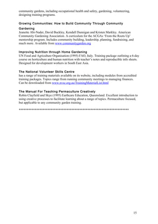 15 
community gardens, including occupational health and safety, gardening, volunteering, 
designing training programs. 
Growing Communities: How to Build Community Through Community 
Gardening 
Jeanette Abi-Nader, David Buckley, Kendall Dunnigan and Kristen Markley. American 
Community Gardening Association. A curriculum for the ACGAs ‘From the Roots Up’ 
mentorship program. Includes community building, leadership, planning, fundraising, and 
much more. Available from www.communitygarden.org 
Improving Nutrition through Home Gardening 
UN Food and Agriculture Organisation (1995) FAO, Italy. Training package outlining a 6-day 
course on horticulture and human nutrition with teacher’s notes and reproducible info sheets. 
Designed for development workers in South East Asia. 
The National Volunteer Skills Centre 
has a range of training materials available on its website, including modules from accredited 
training packages. Topics range from running community meetings to managing finances. 
Can be downloaded from www.nvsc.org.au/TrainingMaterialList.html 
The Manual For Teaching Permaculture Creatively 
Robin Clayfield and Skye (1995) Earthcare Education, Queensland. Excellent introduction to 
using creative processes to facilitate learning about a range of topics. Permaculture focused, 
but applicable to any community garden training. 
********************************************************************* 
