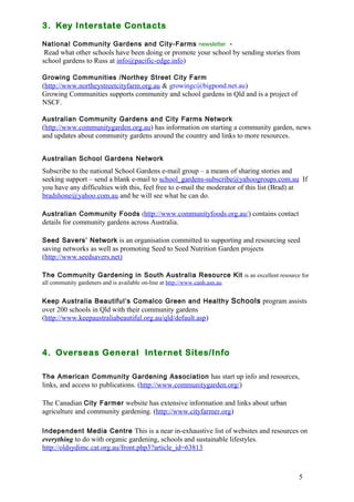 3. Key Interstate Contacts 
National Community Gardens and City-Farms newsletter - 
Read what other schools have been doing or promote your school by sending stories from 
school gardens to Russ at info@pacific-edge.info) 
Growing Communities /Northey Street City Farm 
(http://www.northeystreetcityfarm.org.au & growingc@bigpond.net.au) 
Growing Communities supports community and school gardens in Qld and is a project of 
NSCF. 
Australian Community Gardens and City Farms Network 
(http://www.communitygarden.org.au) has information on starting a community garden, news 
and updates about community gardens around the country and links to more resources. 
Australian School Gardens Network 
Subscribe to the national School Gardens e-mail group – a means of sharing stories and 
seeking support – send a blank e-mail to school_gardens-subscribe@yahoogroups.com.au If 
you have any difficulties with this, feel free to e-mail the moderator of this list (Brad) at 
bradshone@yahoo.com.au and he will see what he can do. 
Australian Community Foods (http://www.communityfoods.org.au/) contains contact 
details for community gardens across Australia. 
Seed Savers’ Network is an organisation committed to supporting and resourcing seed 
saving networks as well as promoting Seed to Seed Nutrition Garden projects 
(http://www.seedsavers.net) 
The Community Gardening in South Australia Resource Kit is an excellent resource for 
all community gardeners and is available on-line at http://www.canh.asn.au 
Keep Australia Beautiful’s Comalco Green and Healthy Schools program assists 
over 200 schools in Qld with their community gardens 
(http://www.keepaustraliabeautiful.org.au/qld/default.asp) 
5 
4. Overseas General Internet Sites/Info 
The American Community Gardening Association has start up info and resources, 
links, and access to publications. (http://www.communitygarden.org/) 
The Canadian City Farmer website has extensive information and links about urban 
agriculture and community gardening. (http://www.cityfarmer.org) 
Independent Media Centre This is a near in-exhaustive list of websites and resources on 
everything to do with organic gardening, schools and sustainable lifestyles. 
http://oldsydimc.cat.org.au/front.php3?article_id=63813 
 