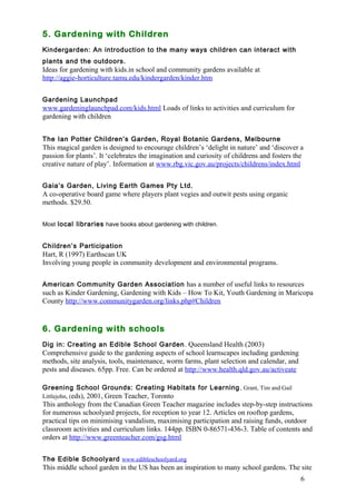 6 
5. Gardening with Children 
Kindergarden: An introduction to the many ways children can interact with 
plants and the outdoors. 
Ideas for gardening with kids.in school and community gardens available at 
http://aggie-horticulture.tamu.edu/kindergarden/kinder.htm 
Gardening Launchpad 
www.gardeninglaunchpad.com/kids.html Loads of links to activities and curriculum for 
gardening with children 
The Ian Potter Children’s Garden, Royal Botanic Gardens, Melbourne 
This magical garden is designed to encourage children’s ‘delight in nature’ and ‘discover a 
passion for plants’. It ‘celebrates the imagination and curiosity of childrens and fosters the 
creative nature of play’. Information at www.rbg.vic.gov.au/projects/childrens/index.html 
Gaia’s Garden, Living Earth Games Pty Ltd. 
A co-operative board game where players plant vegies and outwit pests using organic 
methods. $29.50. 
Most local libraries have books about gardening with children. 
Children’s Participation 
Hart, R (1997) Earthscan UK 
Involving young people in community development and environmental programs. 
American Community Garden Association has a number of useful links to resources 
such as Kinder Gardening, Gardening with Kids – How To Kit, Youth Gardening in Maricopa 
County http://www.communitygarden.org/links.php#Children 
6. Gardening with schools 
Dig in: Creating an Edible School Garden. Queensland Health (2003) 
Comprehensive guide to the gardening aspects of school learnscapes including gardening 
methods, site analysis, tools, maintenance, worm farms, plant selection and calendar, and 
pests and diseases. 65pp. Free. Can be ordered at http://www.health.qld.gov.au/activeate 
Greening School Grounds: Creating Habitats for Learning , Grant, Tim and Gail 
Littlejohn, (eds), 2001, Green Teacher, Toronto 
This anthology from the Canadian Green Teacher magazine includes step-by-step instructions 
for numerous schoolyard projects, for reception to year 12. Articles on rooftop gardens, 
practical tips on minimising vandalism, maximising participation and raising funds, outdoor 
classroom activities and curriculum links. 144pp. ISBN 0-86571-436-3. Table of contents and 
orders at http://www.greenteacher.com/gsg.html 
The Edible Schoolyard www.edibleschoolyard.org 
This middle school garden in the US has been an inspiration to many school gardens. The site 
 