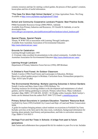 contains resources and tips for starting a school garden, the process of their garden’s creation, 
lesson plans and lots of useful information. 
“The Case For More High School Gardens” in Urban Agriculture Notes. Wei Fang 
Available at http://www.cityfarmer.org/highschool77.html 
School and Community Cooperative Landcare Projects: Best Practice Guide , 
PIRSA Sustainable Resources Group (2000) PIRSA, Adelaide 
Available from Primary Industries and Resources, 101 Grenfel St Adelaide, or can be 
downloaded from 
www.affa.gov.au/corporate_docs/publications/pdf/nrm/landcare/school_landcare.pdf 
7 
Special Places, Special People 
Titman, W WWF UK in association with Learning Through Landscapes. 
Available from Australian Association of Environmental Educators 
http://users.chariot.net.au/~aaee/ 
Grounds for Celebration 
Learning through Landscapes 1995 
A 14 minute video excellent for presentations to the school community. Available from 
Australian Association for Environmental Educators http://users.chariot.net.au/~aaee/ 
Learning through Landcare 
Department of Primary Industries Forest Service (1994), DPI Brisbane 
A Children’s Food Forest: An Outdoor Classroom 
Nuttall, Carolyn (1996) Food Forests and Learnscapes in Education, Brisbane 
Based on a school garden project in Brisbane. Curriculum focus. Permaculture perspective. 
72pp. AU$15 plus $3 p&p 
The Environmental Workshop: Multiple Learning Outcomes in School Gardens 
Nuttall, Carolyn and Mary-Anne Cotter (1999) Dellasta, Vic 
Teaching resources for involving children in the development and maintainance of school 
gardens, and for linking gardening to curricula. Primary school focus. Many worksheets 
included. 48pp. ISBN 1 875 640 428. AU$20 + $3.50 p&p within Australia. Both Carolyn’s 
books can be obtained from the author Ph 07 3844 7272 Email: c.nuttall@uq.net.au 
Primary School Excursions in Landcare Education: Teachers’ Resource Book 
Fairfield City Farm (1995) Fairfield City Council and Dept. of Land and Water Conservation 
NSW. 
A guide for teachers bringing primary school students on excursions to Fairfield City Farm. 
Includes activities at the farm and in the class room, worksheets, background information for 
learning about animals, local history and permaculture, and links to curriculum outcomes. 
57pp. ISBN 0 7310 5035 5 
Heritage Fruit and Nut Trees in Schools: A bridge from past to future 
generations 
Jude Fanton and collaborators have prepared this kit for students in years five to ten. Includes 
 