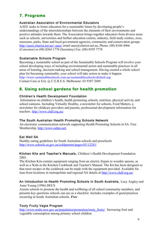 7. Programs 
Australian Association of Environmental Educators 
AAEE seeks to foster education for a sustainable future by developing people’s 
understandings of the interrelationships between the elements of their environments and 
positive attitudes towards them. The Association brings together educators from diverse areas 
such as schools, universities and further education centres, industry, field study centres, zoos, 
museums, parks, State and local government agencies, community and conservation groups 
http://users.chariot.net.au/~aaee/ email aaee@chariot.net.au, Phone: (08) 8344 4966 
(Convenor) or (08) 8264 1778 (Secretary) Fax: (08) 8395 7778 
Sustainable Schools Program 
Becoming a sustainable school as part of the Sustainable Schools Program will involve your 
school developing ways of including environmental action and sustainable practices in all 
areas of learning, decision-making and school management. Having created a whole school 
plan for becoming sustainable, your school will take action to make it happen. 
http://www.sustainableschools.com.au/sustainableschools/default.asp 
Contact Cara or Eric @ C.E.R.E.S. Melbourne: 03 9387 2609 
8. Using school gardens for health promotion 
Children’s Health Development Foundation 
Information on children’s health, health promoting schools, nutrition, physical activity and 
school canteens. Including Virtually Healthy, a newsletter for schools, Food Matters, a 
newsletter for childcare providers and parents, professional development information for 
teachers. http://www.chdf.org.au/ 
9 
The South Australian Health Promoting Schools Network 
An electronic communication network supporting Health Promoting Schools in SA. Free 
Membership. http://www.sahps.net/ 
Eat Well SA 
Healthy eating guidelines for South Australian schools and preschools 
http://www.schools.sa.gov.au/schlparents/pages/63/12283/ 
Kitchen Kits and Teacher's Manuals, Children’s Health Development Foundation 
2003. 
The Kitchen Kits contain equipment ranging from an electric frypan to wooden spoons, as 
well as a 'Kids in the Kitchen Cookbook and Teacher's Manual. The Kit has been designed so 
that most recipes in the cookbook can be made with the equipment provided. Available for 
loan from locations in metropolitan and regional SA details at http://www.chdf.org.au/ 
An Introduction to Health Promoting Schools in South Australia, Lucy Angley and 
Anne Young (1996) DECS 
Assists schools to promote the health and wellbeing of all school community members, and 
presents key questions schools can use as a checklist. Includes examples of good practices 
occurring in South Australian schools. Free 
Tooty Fruity Vegie Program 
http://www.nrahs.nsw.gov.au/population/promotion/tooty_fruity/ Increasing fruit and 
vegetable consumption among primary school children 
 
