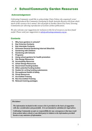 .1 School/Community Garden Resources 
Acknowledgement 
Cultivating Community would like to acknowledge Claire Fulton who organised/ wrote/ 
edited and produced the Community Gardening in South Australia Resource Kit from which 
much of this resource list is mined. Also all people at Northey Street City Farm, Growing 
Communities for allowing reproduction of sections of their publications. 
We also welcome your suggestions for inclusion in this list of resources you have found 
useful. Please send your suggestions to info@cultivatingcommuntiy.org.au . 
1 
Contents 
1. Why have gardens in schools? 
2. Key Victorian Contacts 
3. Key Interstate Contacts 
4. Overseas General Gardening Internet Sites/Info 
5. Gardening with Children 
6. Gardening with Schools 
7. Programs 
8. Using school gardens for health promotion 
9. Site Design Resources 
10. Accessibility Reources 
11. Urban Design Resources 
12. Government funding bodies 
13. Other potential funding bodies 
14. Guides for writing funding submissions 
15. Occupational Health & Safety 
16. Group Resources 
17. Accredited Training 
18. Non-Accredited Training 
19. Relevant training packages 
Disclaimer 
The information included in this resource list is provided on the basis of suggestion 
with due consideration and good faith. It is not intended to substitute for legal advice. 
Cultivating Community accepts no responsibility for any consequences that may result 
from actions taken schools or any third party in relation to the information provided 
herein or any omission of information. 
 