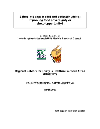 School feeding in east and southern Africa: 
Improving food sovereignty or 
photo opportunity? 
Dr Mark Tomlinson 
Health Systems Research Unit, Medical Research Council 
Regional Network for Equity in Health in Southern Africa 
(EQUINET) 
EQUINET DISCUSSION PAPER NUMBER 46 
March 2007 
With support from SIDA Sweden 
 