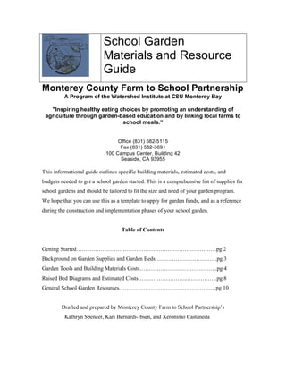 School Garden 
Materials and Resource 
Guide 
Monterey County Farm to School Partnership 
A Program of the Watershed Institute at CSU Monterey Bay 
"Inspiring healthy eating choices by promoting an understanding of 
agriculture through garden-based education and by linking local farms to 
school meals.” 
Office (831) 582-5115 
Fax (831) 582-3691 
100 Campus Center, Building 42 
Seaside, CA 93955 
This informational guide outlines specific building materials, estimated costs, and 
budgets needed to get a school garden started. This is a comprehensive list of supplies for 
school gardens and should be tailored to fit the size and need of your garden program. 
We hope that you can use this as a template to apply for garden funds, and as a reference 
during the construction and implementation phases of your school garden. 
Table of Contents 
Getting Started…………………………………………………………………pg 2 
Background on Garden Supplies and Garden Beds……………………………pg 3 
Garden Tools and Building Materials Costs………………….………………..pg 4 
Raised Bed Diagrams and Estimated Costs……………………...…………….pg 8 
General School Garden Resources………………………………………….…pg 10 
Drafted and prepared by Monterey County Farm to School Partnership’s 
Kathryn Spencer, Kari Bernardi-Ibsen, and Xeronimo Castaneda 
 