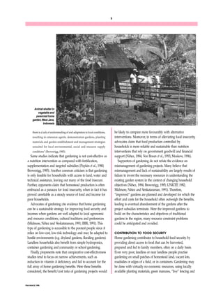 FNA/ANA 22, 1998 
5 
them is a lack of understanding of and adaptation to local conditions, 
resulting in extension agents, demonstration gardens, planting 
materials and garden establishment and management strategies 
unsuited for local environmental, social and resource supply 
conditions” (Brownrigg, 1985). 
Some studies indicate that gardening is not cost-effective as 
a nutrition intervention as compared with fortification, 
supplementation and targeted subsidies (Popkin et al., 1980; 
Brownrigg, 1985). Another common criticism is that gardening 
is only feasible for households with access to land, water and 
technical assistance, leaving out many of the food insecure. 
Further, opponents claim that homestead production is often 
embraced as a panacea for food insecurity, when in fact it has 
proved unreliable as a steady source of food and income for 
poor households. 
Advocates of gardening cite evidence that home gardening 
can be a sustainable strategy for improving food security and 
incomes when gardens are well adapted to local agronomic 
and resource conditions, cultural traditions and preferences 
(Midmore, Niñez and Venkataraman, 1991; IIRR, 1991). This 
type of gardening is accessible to the poorest people since it 
relies on low-cost, low-risk technology and may be adapted to 
hostile environments (e.g. dryland gardens, flooding gardens). 
Landless households also benefit from simple hydroponics, 
container gardening and community or school gardening. 
Finally, proponents note that comparative cost-effectiveness 
studies tend to focus on narrow achievements, such as 
reduction in vitamin A deficiency, and fail to account for the 
full array of home gardening benefits. Were these benefits 
considered, the benefit/cost ratio of gardening projects would 
be likely to compare more favourably with alternative 
interventions. Moreover, in terms of alleviating food insecurity, 
advocates claim that food production controlled by 
households is more reliable and sustainable than nutrition 
interventions that rely on government goodwill and financial 
support (Niñez, 1984; Von Braun et al., 1993; Moskow, 1996). 
Supporters of gardening do not refute the evidence on 
mismanagement of gardening projects. Many believe that 
mismanagement and lack of sustainability are largely results of 
failure to invest the necessary resources in understanding the 
existing garden system in the context of changing household 
objectives (Niñez, 1984; Brownrigg, 1985; UNICEF, 1982; 
Midmore, Niñez and Venkataraman, 1991). Therefore, 
“improved” gardens are planned and developed for which the 
effort and costs for the household often outweigh the benefits, 
leading to eventual abandonment of the gardens after the 
project subsidies terminate. Were the improved gardens to 
build on the characteristics and objectives of traditional 
gardens in the region, many resource constraint problems 
could be anticipated and avoided. 
CONTRIBUTION TO FOOD SECURITY 
Home gardening contributes to household food security by 
providing direct access to food that can be harvested, 
prepared and fed to family members, often on a daily basis. 
Even very poor, landless or near landless people practise 
gardening on small patches of homestead land, vacant lots, 
roadsides or edges of a field, or in containers. Gardening may 
be done with virtually no economic resources, using locally 
available planting materials, green manures, “live” fencing and 
Animal shelter in 
vegetable and 
perennial home 
garden, West Java, 
Indonesia 
Center for Agricultural Socio-Economic Research (CASER) 
 
