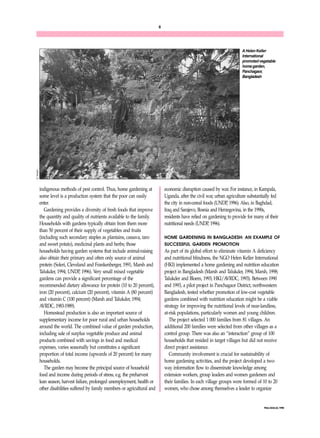 6 
A Helen Keller 
International 
promoted vegetable 
home garden, 
Panchagaor, 
Bangladesh 
FNA/ANA 22, 1998 
indigenous methods of pest control. Thus, home gardening at 
some level is a production system that the poor can easily 
enter. 
Gardening provides a diversity of fresh foods that improve 
the quantity and quality of nutrients available to the family. 
Households with gardens typically obtain from them more 
than 50 percent of their supply of vegetables and fruits 
(including such secondary staples as plantains, cassava, taro 
and sweet potato), medicinal plants and herbs; those 
households having garden systems that include animal-raising 
also obtain their primary and often only source of animal 
protein (Soleri, Cleveland and Frankenberger, 1991; Marsh and 
Talukder, 1994; UNDP, 1996). Very small mixed vegetable 
gardens can provide a significant percentage of the 
recommended dietary allowance for protein (10 to 20 percent), 
iron (20 percent), calcium (20 percent), vitamin A (80 percent) 
and vitamin C (100 percent) (Marsh and Talukder, 1994; 
AVRDC, 1983-1989). 
Homestead production is also an important source of 
supplementary income for poor rural and urban households 
around the world. The combined value of garden production, 
including sale of surplus vegetable produce and animal 
products combined with savings in food and medical 
expenses, varies seasonally but constitutes a significant 
proportion of total income (upwards of 20 percent) for many 
households. 
The garden may become the principal source of household 
food and income during periods of stress, e.g. the preharvest 
lean season, harvest failure, prolonged unemployment, health or 
other disabilities suffered by family members or agricultural and 
economic disruption caused by war. For instance, in Kampala, 
Uganda, after the civil war, urban agriculture substantially fed 
the city in non-cereal foods (UNDP, 1996). Also, in Baghdad, 
Iraq and Sarajevo, Bosnia and Herzegovina, in the 1990s, 
residents have relied on gardening to provide for many of their 
nutritional needs (UNDP, 1996). 
HOME GARDENING IN BANGLADESH: AN EXAMPLE OF 
SUCCESSFUL GARDEN PROMOTION 
As part of its global effort to eliminate vitamin A deficiency 
and nutritional blindness, the NGO Helen Keller International 
(HKI) implemented a home gardening and nutrition education 
project in Bangladesh (Marsh and Talukder, 1994; Marsh, 1998; 
Talukder and Bloem, 1993; HKI/AVRDC, 1993). Between 1990 
and 1993, a pilot project in Panchagaor District, northwestern 
Bangladesh, tested whether promotion of low-cost vegetable 
gardens combined with nutrition education might be a viable 
strategy for improving the nutritional levels of near-landless, 
at-risk populations, particularly women and young children. 
The project selected 1 000 families from 81 villages. An 
additional 200 families were selected from other villages as a 
control group. There was also an “interaction” group of 100 
households that resided in target villages but did not receive 
direct project assistance. 
Community involvement is crucial for sustainability of 
home gardening activities, and the project developed a two-way 
information flow to disseminate knowledge among 
extension workers, group leaders and women gardeners and 
their families. In each village groups were formed of 10 to 20 
women, who chose among themselves a leader to organize 
R. Marsh 
 