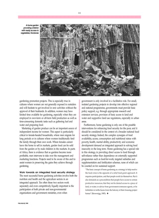 FNA/ANA 22, 1998 
11 
gardening promotion projects. This is especially true in 
cultures where women are not generally exposed to outsiders 
and will hesitate to get involved in new activities without the 
approval of their husbands. In addition, women may have 
limited time available for gardening, especially when they are 
employed in own-farm or off-farm field production as well as 
time-consuming domestic tasks such as gathering fuel and 
water and preparing food. 
Marketing of garden produce can be an important source of 
independent income for women. This aspect is particularly 
critical in female-headed households, where men migrate for 
long periods or in cultures where women traditionally feed 
the family through their own work. Where females cannot 
leave the home to sell in markets, garden food can be sold 
from the garden or by male children in the markets. In parts 
of Africa, there is evidence that as gardens become more 
profitable, men intervene to take over the management and 
marketing functions. Projects need to be aware of this and to 
assist women in preserving the gains they achieve through 
gardening. 
Work towards an integrated food security strategy 
The most successful home gardening activities involve both the 
nutrition and health and the agriculture sectors in an 
integrated approach. Too often these two sectors work 
separately and even competitively. Equally important is the 
participation of both private and non-governmental 
organizations and government ministries, even when 
government is only involved in a facilitative role. For small, 
isolated gardening projects to develop into effective regional 
and national programmes, governments must provide basic 
policy support, e.g. through appropriate research and 
extension services, provision of basic access to land and 
water and supportive land use regulations, especially in urban 
areas. 
Furthermore, home gardening is only one of the possible 
interventions for enhancing food security for the poor, and it 
should be considered in the context of a broader national food 
security strategy. Indeed, the complex synergies of food 
availability, access, consumption and nutritional status with 
poverty, health, mental ability, productivity and economic 
development demand an integrated approach to solving food 
insecurity in the long term. Home gardening has a special role 
in this strategy, in providing direct access to food through 
self-reliance rather than dependence on externally supported 
programmes such as food-for-work, targeted subsidies and 
supplementation and fortification schemes, none of which can 
be counted on for sustained support. 
“The basic concept of home gardening as a strategy to help resolve 
the food crisis is the opposite of a relief food grant approach. It 
requires participation, and that people work for themselves. But it 
also demands as a precondition that people have access to certain 
productive resources; that they not be denied access to a piece of 
land, or water, or advice from government extension agents, or be 
forbidden to trellis beans from the balcony of their housing project 
homes” (Brownrigg, 1985). u 
A home garden 
providing children 
with ready access to 
vegetables, Honduras 
R. Marsh 
 