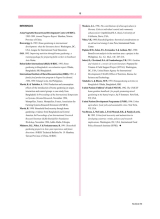 12 
FNA/ANA 22, 1998 
REFERENCES 
Asian Vegetable Research and Development Center (AVRDC). 
1983-1989. Annual Progress Report. Shanhua, Taiwan 
Province of China. 
Brownrigg, L. 1985. Home gardening in international 
development: what the literature shows. Washington, DC, 
USA, League for International Food Education. 
FAO. 1995. Improving nutrition through home gardening: a 
training package for preparing field workers in Southeast 
Asia. Rome. 
Helen Keller International (HKI)/AVRDC. 1993. Home 
gardening in Bangladesh: an evaluation report. Dhaka, 
Bangladesh, HKI Bangladesh. 
International Institute of Rural Reconstruction (IIRR). 1991. A 
family food production program in Negros Occidental, 
1986-1990. Silang Cavite, the Philippines. 
Marsh, R. & Talukder, A. 1994. Production and consumption 
effects of the introduction of home gardening on target, 
interaction and control groups: a case study from 
Bangladesh. In Proceedings of the International Symposium 
on Systems-Oriented Research, November 1994, 
Montpellier, France. Montpellier, France, Association for 
Farming Systems Research/Extension (AFSR/E). 
Marsh, R. 1998. Household food security through home 
gardening: evidence from Bangladesh and Central 
America. In Proceedings of an International Livestock 
Research Institute (ILRI)-Rockefeller Foundation 
Workshop, November 1994, Addis Ababa, Ethiopia. 
Midmore, D.J., Niñez, V. & Venkataraman, R. 1991. Household 
gardening projects in Asia: past experience and future 
directions. AVRDC Technical Bulletin No. 19. Shanhua, 
Taiwan Province of China, AVRDC. 
Moskow, A.L. 1996. The contributions of urban agriculture in 
Havana, Cuba to individual control and community 
enhancement. Unpublished M.A. thesis, University of 
California, Davis, USA. 
Niñez, V.K. 1984. Household gardens: theoretical considerations on 
an old survival strategy. Lima, Peru, International Potato 
Center. 
Popkin, B.M., Solon, F.S., Fernandez, T. & Latham, M.C. 1980. 
Benefit-cost analysis in the nutrition area: a project in the 
Philippines. Soc. Sci. Med., 14C: 207-216. 
Soleri, D., Cleveland, D.A. & Frankenberger, T.R. 1991. Gardens 
and vitamin A: a review of recent literature. Prepared for 
Vitamin A Field Support Project (VITAL). Washington, 
DC, USA, United States Agency for International 
Development (USAID) Office of Nutrition, Bureau for 
Science and Technology. 
Talukder, A. & Bloem, M.W. 1993. Homegardening activities in 
Bangladesh. Dhaka, Bangladesh, HKI. 
United Nations Children’s Fund (UNICEF). 1982. The UNICEF 
home gardens handbook: for people promoting mixed 
gardening in the humid tropics, by P. Sommers. New York, 
NY, USA. 
United Nations Development Programme (UNDP). 1996. Urban 
agriculture: food, jobs and sustainable cities. New York, 
NY, USA. 
Von Braun, J., McComb, J., Fred-Mensah, B.K. & Pandya-Lorch, 
R. 1993. Urban food insecurity and malnutrition in 
developing countries: trends, policies and research 
implications. Washington, DC, USA, International Food 
Policy Research Institute (IFPRI). u 
 