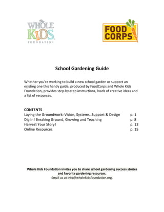 School 
Gardening 
Guide 
Whether 
you're 
working 
to 
build 
a 
new 
school 
garden 
or 
support 
an 
existing 
one 
this 
handy 
guide, 
produced 
by 
FoodCorps 
and 
Whole 
Kids 
Foundation, 
provides 
step-­‐by-­‐step 
instructions, 
loads 
of 
creative 
ideas 
and 
a 
list 
of 
resources. 
CONTENTS 
Laying 
the 
Groundwork: 
Vision, 
Systems, 
Support 
& 
Design 
p. 
1 
Dig 
In! 
Breaking 
Ground, 
Growing 
and 
Teaching 
p. 
8 
Harvest 
Your 
Story! 
p. 
13 
Online 
Resources 
p. 
15 
Whole 
Kids 
Foundation 
invites 
you 
to 
share 
school 
gardening 
success 
stories 
and 
favorite 
gardening 
resources. 
Email 
us 
at 
info@wholekidsfoundation.org. 
 