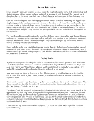 Human Intervention 
Seeds, especially grains, are essential as a food source for people all over the world, both for themselves and 
for their animals. At first humans gathered seeds only as a source of food. Gradually they learned that it 
they planted seeds they could grow their own food and also save seeds to assure food the following year. 
Over the thousands of years since farming began, farmers learned to save the best tasting and biggest seeds 
for planting, gradually creating stronger and better crops through seed selection. They also learned to cross-pollinate 
in order to produce different plants. Some of the seeds formed this way are improved crops that 
produce more food on less land, offer more nutrients or are resistant to insects and diseases. The business 
of seed companies emerged. They collected and package seed for sale, and also worked to develop new and 
better varieties. 
They also learned to cross-pollinate in order to produce different plants. Some of the seed formed this way 
are improved crops that produce more food on less land, offer more nutrients or are resistant to insects and 
diseases. The business of seed companies emerged. They collected and package seed for sale, and also 
worked to develop new and better varieties. 
Genes banks have also been established to protect genetic diversity Collections of seeds and plant material 
are housed in gene banks all over the world. These banks provide plant breeders with materials they need to 
improve food crop varieties, storing samples of both primitive and more recent varieties that are no longer in 
use, and related wild species. 
Saving Seeds 
A great fall activity is the collecting and saving of seeds from favorite annuals, perennial, trees and shrubs. 
Let students known that before seed companies were prevalent, people had to save all the seed they would 
need from year-to-year. When Thomas Jefferson sent letters to friends in Europe he would enclose a few 
seeds of favorite plants and would ask the friends to send seeds to him as well. 
Most natural species, plants as they occur in the wild unimproved by hybridization or selective breeding, 
can be raised from seeds. Hybrid crosses, however, will not breed true to type and must be increased by 
vegetative means. 
As soon as the seeds are ripe, they should be gathered and spread out to dry in a well-ventilated room. When 
they are completely dry, label the seeds with name and date and put them in a closed container. Store in a 
dry, cool frost-proof place for use next year. 
The length of time that seeds will retain their vitality depends partly on how they were stored, as well as the 
type of seed. For most crop plants, average seed life ranges from three to five years. Some seeds, such as 
those of willow, only retain there ability to germinate for a few days, while the seed of Cassia, have been 
known to germinate after 80 years. Generally, oily seeds quickly lose their vitality and those with hard seed 
coats, especially members of the Pea family (Leguminaceae) are the longest lived. In tests, beans seeds have 
germinated after 149 years. 
Store seeds in a dry, closed container in a cool place. The cooler the beeter. Most vegetables seeds can 
withstand freezing. 
 