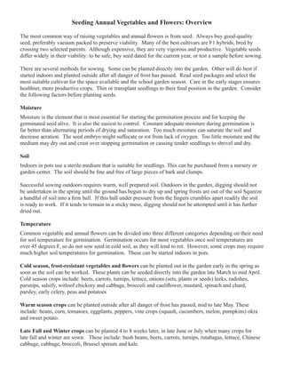 Seeding Annual Vegetables and Flowers: Overview 
The most common way of raising vegetables and annual flowers is from seed. Always buy good-quality 
seed, preferably vacuum packed to preserve viability. Many of the best cultivars are F1 hybrids, bred by 
crossing two selected parents. Although expensive, they are very vigorous and productive. Vegetable seeds 
differ widely in their viability: to be safe, buy seed dated for the current year, or test a sample before sowing. 
There are several methods for sowing. Some can be planted directly into the garden. Other will do best if 
started indoors and planted outside after all danger of frost has passed. Read seed packages and select the 
most suitable cultivar for the space available and the school garden season. Care in the early stages ensures 
healthier, more productive crops. Thin or transplant seedlings to their final position in the garden. Consider 
the following factors before planting seeds. 
Moisture 
Moisture is the element that is most essential for starting the germination process and for keeping the 
germinated seed alive. It is also the easiest to control. Constant adequate moisture during germination is 
far better than alternating periods of drying and saturation. Too much moisture can saturate the soil and 
decrease aeration. The seed embryo might suffocate or rot from lack of oxygen. Too little moisture and the 
medium may dry out and crust over stopping germination or causing tender seedlings to shrivel and dry. 
Soil 
Indoors in pots use a sterile medium that is suitable for seedlings. This can be purchased from a nursery or 
garden center. The soil should be fine and free of large pieces of bark and clumps. 
Successful sowing outdoors requires warm, well prepared soil. Outdoors in the garden, digging should not 
be undertaken in the spring until the ground has begun to dry up and spring frosts are out of the soil Squeeze 
a handful of soil into a firm ball. If this ball under pressure from the fingers crumbles apart readily the soil 
is ready to work. If it tends to remain in a sticky mess, digging should not be attempted until it has further 
dried out. 
Temperature 
Common vegetable and annual flowers can be divided into three different categories depending on their need 
for soil temperature for germination. Germination occurs for most vegetables once soil temperatures are 
over 45 degrees F, so do not sow seed in cold soil, as they will tend to rot. However, some crops may require 
much higher soil temperatures for germination. These can be started indoors in pots. 
Cold season, frost-resistant vegetables and flowers can be planted out in the garden early in the spring as 
soon as the soil can be worked. These plants can be seeded directly into the garden late March to mid April. 
Cold season crops include: beets, carrots, turnips, lettuce, onions (sets, plants or seeds) leeks, radishes, 
parsnips, salsify, witloof chickory and cabbage, broccoli and cauliflower, mustard, spinach and chard, 
parsley, early celery, peas and potatoes 
Warm season crops can be planted outside after all danger of frost has passed, mid to late May. These 
include: beans, corn, tomatoes, eggplants, peppers, vine crops (squash, cucumbers, melon, pumpkins) okra 
and sweet potato. 
Late Fall and Winter crops can be planted 4 to 8 weeks later, in late June or July when many crops for 
late fall and winter are sown. These include: bush beans, beets, carrots, turnips, rutabagas, lettuce, Chinese 
cabbage, cabbage, broccoli, Brussel sprouts and kale. 
 
