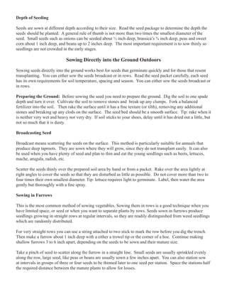 Depth of Seeding 
Seeds are sown at different depth according to their size. Read the seed package to determine the depth the 
seeds should be planted. A general rule of thumb is not more than two times the smallest diameter of the 
seed. Small seeds such as onions can be seeded about ½ inch deep, brassica’s ¾ inch deep, peas and sweet 
corn about 1 inch deep, and beans up to 2 inches deep. The most important requirement is to sow thinly so 
seedlings are not crowded in the early stages. 
Sowing Directly into the Ground Outdoors 
Sowing seeds directly into the ground works best for seeds that germinate quickly and for those that resent 
transplanting. You can either sow the seeds broadcast or in rows. Read the seed packet carefully, each seed 
has its own requirements for soil temperature, spacing and season. You can either sow the seeds broadcast or 
in rows. 
Preparing the Ground: Before sowing the seed you need to prepare the ground. Dig the soil to one spade 
depth and turn it over. Cultivate the soil to remove stones and break up any clumps. Fork a balanced 
fertilizer into the soil. Then rake the surface until it has a fine texture (or tilth), removing any additional 
stones and breaking up any clods on the surface. The seed bed should be a smooth surface. Tip: rake when it 
is neither very wet and heavy nor very dry. If soil sticks to your shoes, delay until it has dried out a little, but 
not so much that it is dusty. 
Broadcasting Seed 
Broadcast means scattering the seeds on the surface. This method is particularly suitable for annuals that 
produce deep taproots. They are sown where they will grow, since they do not transplant easily. It can also 
be used when you have plenty of seed and plan to thin and eat the young seedlings such as beets, lettuces, 
mache, arugula, radish, etc. 
Scatter the seeds thinly over the prepared soil area by hand or from a packet. Rake over the area lightly at 
right angles to cover the seeds so that they are disturbed as little as possible. Do not cover more than two to 
four times their own smallest diameter. Tip: lettuce requires light to germinate. Label, then water the area 
gently but thoroughly with a fine spray. 
Sowing in Furrows 
This is the most common method of sowing vegetables. Sowing them in rows is a good technique when you 
have limited space, or seed or when you want to separate plants by rows. Seeds sown in furrows produce 
seedlings growing in straight rows at regular intervals, so they are readily distinguished from weed seedlings 
which are randomly distributed. 
For very straight rows you can use a string attached to two stick to mark the row before you dig the trench. 
Then make a furrow about 1 inch deep with a either a trowel tip or the corner of a hoe. Continue making 
shallow furrows 3 to 6 inch apart, depending on the seeds to be sown and their mature size. 
Take a pinch of seed to scatter along the furrow in a straight line. Small seeds are usually sprinkled evenly 
along the row, large seed, like peas or beans are usually sown a few inches apart. You can also station sow 
at intervals in groups of three or four seeds to be thinned later to one seed per station. Space the stations half 
the required distance between the mature plants to allow for losses. 
 