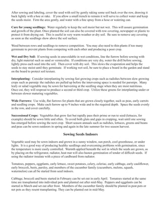 After sowing and labeling, cover the seed with soil by gently raking some soil back over the row, drawing it 
back lightly with a hoe or rake. If you allow a small trench to remain it will serve to collect water and keep 
the seeds moist. Firm the area gently, and water with a fine spray from a hose or watering can. 
Care for young seedlings: Water regularly to keep the soil moist but not wet. This will assure germination 
and growth of the plant. Once planted the soil can also be covered with row covering, newspaper or plastic to 
protect it from drying out. This is useful in very warm weather or dry soil. Be sure to remove any covering 
as soon as the seedlings show above the soil surface. 
Weed between rows and seedlings to remove competition. You may also need to thin plants if too many 
germinate to prevent plants from competing with each other and producing a poor crop. 
Wet and Dry Soil: If sowing seeds in unavoidable in wet conditions, line the furrow before sowing with 
dry, light material such as sand or vermiculite. If conditions are very dry, water the drill before sowing, 
lightly press each seed into the soil. Then cover with dry soil. This slows the evaporation and helps the 
seeds to stay moist until they germinate. If working wet soil, be sure to place a board in the garden and stand 
on the board to protect soil texture. 
Interplanting: Consider interplanting by sowing fast growing crops such as radishes between slow growing 
crops such as parsnip: the radishes are pulled up before the intervening space is needed for parsnips. Many 
leafy or salad vegetable may be sown for harvesting at the seedling stage when they are most nutritious. 
Once cut, they will resprout to produce a second or third crop. Utilize these greens for interplanting under or 
between slower maturing vegetables. 
Wide Furrows: Use wide, flat furrows for plants that are grown closely together, such as peas, early carrots 
and seedling crops. Make each furrow up to 9 inches wide and to the required depth. Space the seeds evenly 
in the row, and cover carefully. 
Successional Crops: Vegetables that grow fast but rapidly pass their prime or run to seed (lettuces, for 
example) should be sown little and often. To avoid both gluts and gaps in cropping, wait until one sowing 
has emerged before sowing the next crop. Short season annuals such as radishes, lettuces, greens and beans 
and peas can be sown outdoors in spring and again in the late summer for two season harvest. 
Sowing Seeds Indoors 
Vegetable seed may be sown indoors and grown in a sunny window, sun porch, cool greenhouse, or under 
lights. It is a good way of producing healthy seedlings and overcoming problems with germination, since 
the temperature is more easily controlled. Warmth applied beneath the soil in which the seeds are grown, as 
by placing on the refrigerator, radiator, heat mat will also hasten germination of tender of difficult seeds. If 
using the radiator insulate with a piece of cardboard from radiator. 
Tomatoes, peppers, eggplants, early lettuce, sweet potatoes, celery, celeriac, early cabbage, early cauliflower, 
early broccoli, beets, parsley, and members of the cucumber family (cucumbers, melons, squash, 
watermelon) can all be started from seed indoors. 
Cabbage, broccoli and beets started in February can be set out in early April. Tomatoes started at the same 
time are transplanted into individual pots and planted out after mid-May. Peppers and eggplants can be 
started in March and set out after frost. Members of the cucumber family should be planted in peat pots or 
net pots as they resent transplanting. They can be planted out in mid-May. 
 