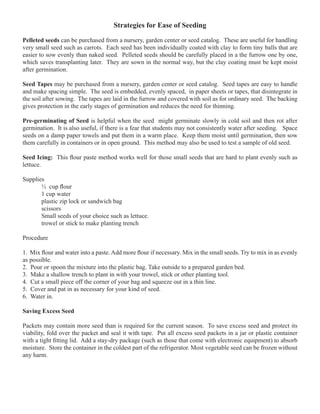Strategies for Ease of Seeding 
Pelleted seeds can be purchased from a nursery, garden center or seed catalog. These are useful for handling 
very small seed such as carrots. Each seed has been individually coated with clay to form tiny balls that are 
easier to sow evenly than naked seed. Pelleted seeds should be carefully placed in a the furrow one by one, 
which saves transplanting later. They are sown in the normal way, but the clay coating must be kept moist 
after germination. 
Seed Tapes may be purchased from a nursery, garden center or seed catalog. Seed tapes are easy to handle 
and make spacing simple. The seed is embedded, evenly spaced, in paper sheets or tapes, that disintegrate in 
the soil after sowing. The tapes are laid in the furrow and covered with soil as for ordinary seed. The backing 
gives protection in the early stages of germination and reduces the need for thinning. 
Pre-germinating of Seed is helpful when the seed might germinate slowly in cold soil and then rot after 
germination. It is also useful, if there is a fear that students may not consistently water after seeding. Space 
seeds on a damp paper towels and put them in a warm place. Keep them moist until germination, then sow 
them carefully in containers or in open ground. This method may also be used to test a sample of old seed. 
Seed Icing: This flour paste method works well for those small seeds that are hard to plant evenly such as 
lettuce. 
Supplies 
½ cup flour 
1 cup water 
plastic zip lock or sandwich bag 
scissors 
Small seeds of your choice such as lettuce. 
trowel or stick to make planting trench 
Procedure 
1. Mix flour and water into a paste. Add more flour if necessary. Mix in the small seeds. Try to mix in as evenly 
as possible. 
2. Pour or spoon the mixture into the plastic bag. Take outside to a prepared garden bed. 
3. Make a shallow trench to plant in with your trowel, stick or other planting tool. 
4. Cut a small piece off the corner of your bag and squeeze out in a thin line. 
5. Cover and pat in as necessary for your kind of seed. 
6. Water in. 
Saving Excess Seed 
Packets may contain more seed than is required for the current season. To save excess seed and protect its 
viability, fold over the packet and seal it with tape. Put all excess seed packets in a jar or plastic container 
with a tight fitting lid. Add a stay-dry package (such as those that come with electronic equipment) to absorb 
moisture. Store the container in the coldest part of the refrigerator. Most vegetable seed can be frozen without 
any harm. 
 