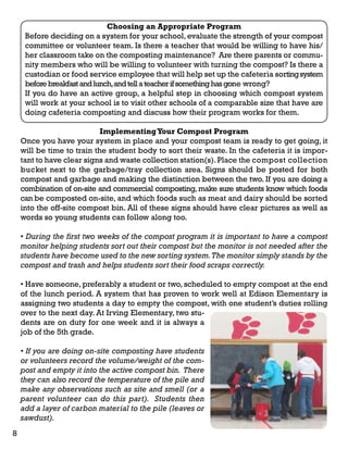 Choosing an Appropriate Program 
Before deciding on a system for your school, evaluate the strength of your compost 
committee or volunteer team. Is there a teacher that would be willing to have his/ 
her classroom take on the composting maintenance? Are there parents or commu-nity 
members who will be willing to volunteer with turning the compost? Is there a 
custodian or food service employee that will help set up the cafeteria sorting system 
before breakfast and lunch, and tell a teacher if something has gone wrong? 
If you do have an active group, a helpful step in choosing which compost system 
will work at your school is to visit other schools of a comparable size that have are 
doing cafeteria composting and discuss how their program works for them. 
Implementing Your Compost Program 
Once you have your system in place and your compost team is ready to get going, it 
will be time to train the student body to sort their waste. In the cafeteria it is impor-tant 
to have clear signs and waste collection station(s). Place the compost collection 
bucket next to the garbage/tray collection area. Signs should be posted for both 
compost and garbage and making the distinction between the two. If you are doing a 
combination of on-site and commercial composting, make sure students know which foods 
can be composted on-site, and which foods such as meat and dairy should be sorted 
into the off-site compost bin. All of these signs should have clear pictures as well as 
words so young students can follow along too. 
• During the first two weeks of the compost program it is important to have a compost 
monitor helping students sort out their compost but the monitor is not needed after the 
students have become used to the new sorting system. The monitor simply stands by the 
compost and trash and helps students sort their food scraps correctly. 
• Have someone, preferably a student or two, scheduled to empty compost at the end 
of the lunch period. A system that has proven to work well at Edison Elementary is 
assigning two students a day to empty the compost, with one student’s duties rolling 
over to the next day. At Irving Elementary, two stu-dents 
are on duty for one week and it is always a 
job of the 5th grade. 
• If you are doing on-site composting have students 
or volunteers record the volume/weight of the com-post 
and empty it into the active compost bin. There 
they can also record the temperature of the pile and 
make any observations such as site and smell (or a 
parent volunteer can do this part). Students then 
add a layer of carbon material to the pile (leaves or 
sawdust). 
8 
 