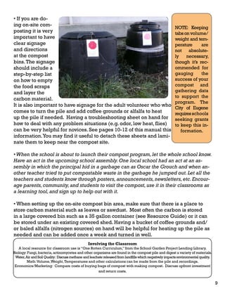 • If you are do-ing 
on-site com-posting 
it is very 
important to have 
clear signage 
and directions 
at the compost 
bins. The signage 
should include a 
step-by-step list 
on how to empty 
the food scraps 
and layer the 
carbon material. 
It is also important to have signage for the adult volunteer who who 
comes to turn the pile and add coffee grounds or alfalfa to heat 
up the pile if needed. Having a troubleshooting sheet on hand for 
how to deal with any problem situations (e.g. odor, low heat, flies) 
can be very helpful for novices. See pages 10-12 of this manual this 
information. You may find it useful to detach these sheets and lami-nate 
them to keep near the compost site. 
NOTE: Keeping 
tabs on volume/ 
weight and tem-perature 
are 
not absolute-ly 
necessary, 
though it’s rec-ommended 
for 
gauging the 
success of your 
compost and 
gathering data 
to support the 
program. The 
City of Eugene 
requires schools 
seeking grants 
to keep this in-formation. 
• When the school is about to launch their compost program, let the whole school know. 
Have an act in the upcoming school assembly. One local school had an act at an as-sembly 
in which the principal hid in a garbage can as Oscar the Grouch and when an-other 
teacher tried to put compostable waste in the garbage he jumped out. Let all the 
teachers and students know through posters, announcements, newsletters, etc. Encour-age 
parents, community, and students to visit the compost, use it in their classrooms as 
a learning tool, and sign up to help out with it. 
• When setting up the on-site compost bin area, make sure that there is a place to 
store carbon material such as leaves or sawdust. Most often the carbon is stored 
in a large covered bin such as a 35 gallon container (see Resource Guide) or it can 
be stored under an existing covered shed. Having a bucket of coffee grounds and/ 
or baled alfalfa (nitrogen sources) on hand will be helpful for heating up the pile as 
needed and can be added once a week and turned in well. 
Involving the Classroom 
A local resource for classroom use is “One Rotten Curriculum,” from the School Garden Project Lending Library. 
Biology: Fungi, bacteria, actinomycetes and other organisms are found in the compost pile and digest a variety of materials. 
Water, Air and Soil Quality: Discuss methane and leachate released from landfills which negatively impacts environmental quality. 
Math: Volume, Weight, Temperatures and other calculations can be made from the pile and recordings. 
Economics/Marketing: Compare costs of buying bags of compost with making compost. Discuss upfront investment 
and return costs. 
9 
 