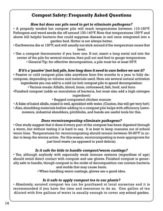 Compost Safety: Frequently Asked Questions 
How hot does our pile need to get to eliminate pathogens? 
• A properly tended hot compost pile will reach temperatures between 110-160°F. 
Pathogens and weed seeds die off around 130-140°F. Note that temperatures 150°F and 
above kill helpful bacteria that could suppress disease in soil once integrated into a 
garden bed. Hotter is not always better. 
• Earthworms die at 130°F, and will usually not stick around if the temperature nears that 
level. 
• Use a compost thermometer if you have one. If not, insert a long metal rod into the 
center of the pile for several minutes, then pull out and feel to gauge temperature. 
• General Tip: for effective decomposition, a pile must be at least 55°F. 
If it’s a ‘passive’ (not hot) pile, how long does it need to cure before we use it? 
• Passive or cold compost piles take anywhere from five months to a year to fully de-compose, 
depending on volume and materials used. Here are several natural activation 
ingredients you can add to a cold (or hot) compost pile to speed decomposition: 
• Various meals: Alfalfa, blood, bone, cottonseed, fish, hoof, and horn 
•Finished compost (adds an inoculation of bacteria, but must also add a high nitrogen 
ingredient) 
• Bagged composted chicken manure 
• A flake of baled alfalfa, mixed in well, sprinkled with water. (Caution, this will get very hot!) 
• Also, shredding materials before adding to a compost pile helps with efficiency. Lawn-mowers, 
industrial shredders, pitchforks, and hands are useful tools for this. 
Does vermicomposting eliminate pathogens? 
• One study suggest that it does if every part of the compost has been digested through 
a worm, but without testing it is hard to say. It is best to keep manures out of school 
worm bins. Temperatures for vermicomposting should remain between 50-80°F in or-der 
to keep the worms active. For this reason, vermicomposting is more appropriate for 
just food waste (as opposed to yard debris). 
Is it safe for kids to handle compost/worm castings? 
• Yes, although anybody with especially weak immune systems (regardless of age) 
should avoid direct contact with compost and use gloves. Finished compost is gener-ally 
safe to handle, though compost in the midst of decomposition can contain bacteria 
and molds that may cause harm. 
• When handling worm castings, gloves are a good idea. 
Is it safe to apply compost tea to our plants? 
• Absolutely, aerated compost tea can be purchased at local nurseries and it is 
recommended if you have the time and resources to do so. One gallon of tea 
diluted with five gallons of water is usually enough to cover any school garden. 
14 
 