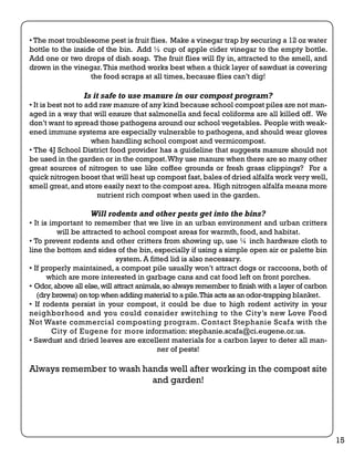 • The most troublesome pest is fruit flies. Make a vinegar trap by securing a 12 oz water 
bottle to the inside of the bin. Add ½ cup of apple cider vinegar to the empty bottle. 
Add one or two drops of dish soap. The fruit flies will fly in, attracted to the smell, and 
drown in the vinegar. This method works best when a thick layer of sawdust is covering 
the food scraps at all times, because flies can’t dig! 
Is it safe to use manure in our compost program? 
• It is best not to add raw manure of any kind because school compost piles are not man-aged 
in a way that will ensure that salmonella and fecal coliforms are all killed off. We 
don’t want to spread those pathogens around our school vegetables. People with weak-ened 
immune systems are especially vulnerable to pathogens, and should wear gloves 
when handling school compost and vermicompost. 
• The 4J School District food provider has a guideline that suggests manure should not 
be used in the garden or in the compost. Why use manure when there are so many other 
great sources of nitrogen to use like coffee grounds or fresh grass clippings? For a 
quick nitrogen boost that will heat up compost fast, bales of dried alfalfa work very well, 
smell great, and store easily next to the compost area. High nitrogen alfalfa means more 
nutrient rich compost when used in the garden. 
Will rodents and other pests get into the bins? 
• It is important to remember that we live in an urban environment and urban critters 
will be attracted to school compost areas for warmth, food, and habitat. 
• To prevent rodents and other critters from showing up, use ¼ inch hardware cloth to 
line the bottom and sides of the bin, especially if using a simple open air or palette bin 
system. A fitted lid is also necessary. 
• If properly maintained, a compost pile usually won’t attract dogs or raccoons, both of 
which are more interested in garbage cans and cat food left on front porches. 
• Odor, above all else, will attract animals, so always remember to finish with a layer of carbon 
(dry browns) on top when adding material to a pile. This acts as an odor-trapping blanket. 
• If rodents persist in your compost, it could be due to high rodent activity in your 
neighborhood and you could consider switching to the City’s new Love Food 
Not Waste commercial composting program. Contact Stephanie Scafa with the 
City of Eugene for more information: stephanie.scafa@ci.eugene.or.us. 
• Sawdust and dried leaves are excellent materials for a carbon layer to deter all man-ner 
of pests! 
Always remember to wash hands well after working in the compost site 
and garden! 
15 
 