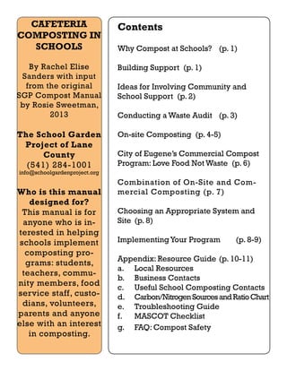 CAFETERIA 
COMPOSTING IN 
SCHOOLS 
By Rachel Elise 
Sanders with input 
from the original 
SGP Compost Manual 
by Rosie Sweetman, 
2013 
The School Garden 
Project of Lane 
County 
(541) 284-1001 
info@schoolgardenproject.org 
Who is this manual 
designed for? 
This manual is for 
anyone who is in-terested 
in helping 
schools implement 
composting pro-grams: 
students, 
teachers, commu-nity 
members, food 
service staff, custo-dians, 
volunteers, 
parents and anyone 
else with an interest 
in composting. 
Contents 
Why Compost at Schools? (p. 1) 
Building Support (p. 1) 
Ideas for Involving Community and 
School Support (p. 2) 
Conducting a Waste Audit (p. 3) 
On-site Composting (p. 4-5) 
City of Eugene’s Commercial Compost 
Program: Love Food Not Waste (p. 6) 
Combination of On-Site and Com-mercial 
Composting (p. 7) 
Choosing an Appropriate System and 
Site (p. 8) 
Implementing Your Program (p. 8-9) 
Appendix: Resource Guide (p. 10-11) 
a. Local Resources 
b. Business Contacts 
c. Useful School Composting Contacts 
d. Carbon/Nitrogen Sources and Ratio Chart 
e. Troubleshooting Guide 
f. MASCOT Checklist 
g. FAQ: Compost Safety 
 