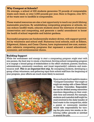 Why Compost at Schools? 
On average, a school of 200 students generates 75 pounds of compostable 
waste each week, or over 3,000 pounds per year. Here in Eugene, over 50% 
of the waste sent to landfills is compostable. 
These wasted resources are also a lost opportunity to teach our youth lifelong 
sustainable practices. By establishing composting programs at schools, we 
can reduce landfill waste, educate students about the relevance of resource 
conservation and composting, and generate a useful amendment to boost 
the health of school vegetable and habitat gardens. 
Successful programs are fundamentally student-driven, with support provid-ed 
by volunteers and school staff. Numerous local schools, such as Edison, 
Edgewood, Adams, and Cesar Chavez, have implemented low-cost, sustain-able 
cafeteria composting programs that represent a sound educational, 
Building Support 
While the enthusiasm and energy to start a composting program might start with 
one person, the best way to create a functional, thriving school composting program 
is to engage a broad group of stakeholders in the effort: students, parents, teachers, 
administrators, community members, and (most importantly!) cafeteria and main-tenance 
staff. This is an important first step. By energizing students, developing a 
group of key volunteers, and gathering input from school staff from the beginning of 
your program, your efforts are much more likely to succeed. 
Many schools find it useful to create a 
“Compost Committee” that might or 
might not overlap with a Green School 
or Garden Committee. Responsibili-ties 
can be divided among committee 
members depending on their avail-able 
time and interest. For example, 
students and custodial staff might be 
most involved in the daily transfer of 
food waste to the compost bin, while 
a parent or community member 
would take responsibility for turn-ing 
the pile every two weeks, or de-livering 
coffee grounds or sawdust 
to amend the pile. 
economic, and environmental choice. 
1 
 